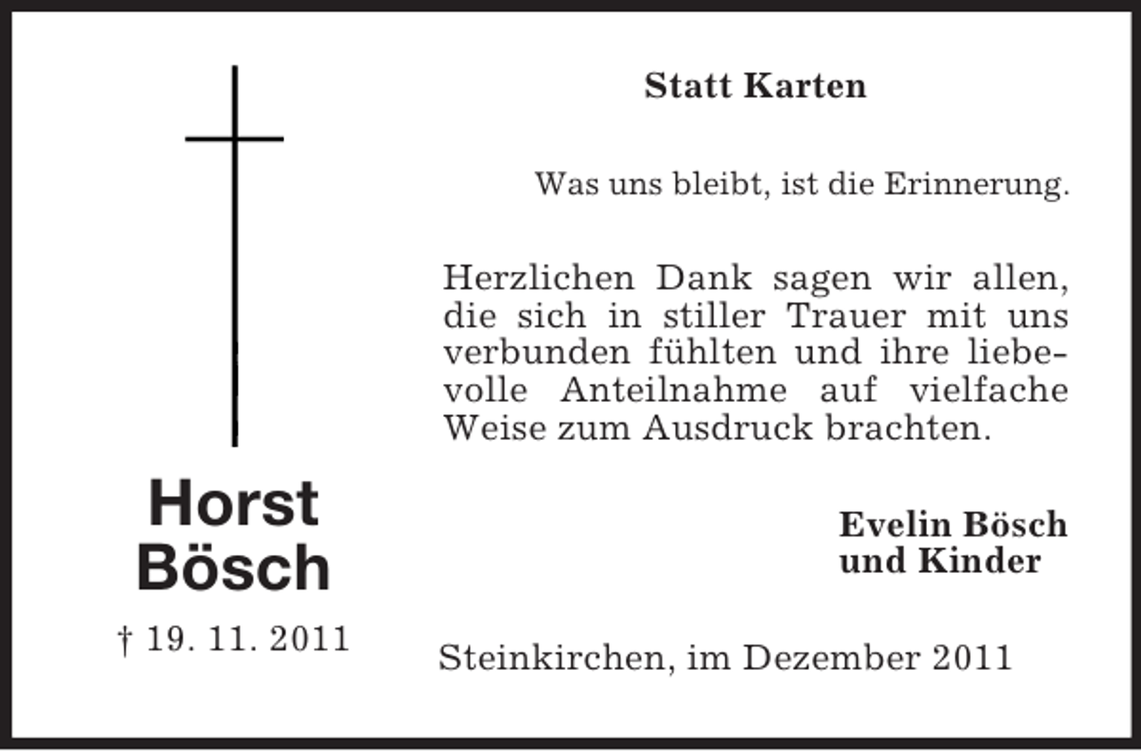 <p>Statt Karten<br />Was uns bleibt, ist die Erinnerung.</p><p>Herzlichen Dank sagen wir allen,<br />die sich in stiller Trauer mit uns<br />verbunden fühlten und ihre liebevolle Anteilnahme auf vielfache<br />Weise zum Ausdruck brachten.</p><p>Horst<br />Bösch<br />† 19. 11. 2011</p><p>Evelin Bösch<br />und Kinder<br />Steinkirchen, im Dezember 2011</p>