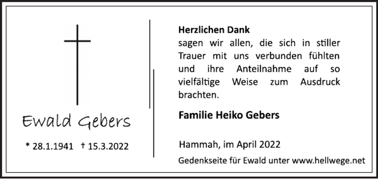 <p>Herzlichen Dank<br />sagen wir allen, die sich in stiller<br />Trauer mit uns verbunden fühlten<br />und ihre Anteilnahme auf so<br />vielfältige Weise zum Ausdruck<br />brachten.<br />Familie Heiko Gebers<br />Hammah, im April 2022<br />Gedenkseite für Ewald unter www.hellwege.net<br />Ewald Gebers<br />* 28.1.1941 † 15.3.2022</p>