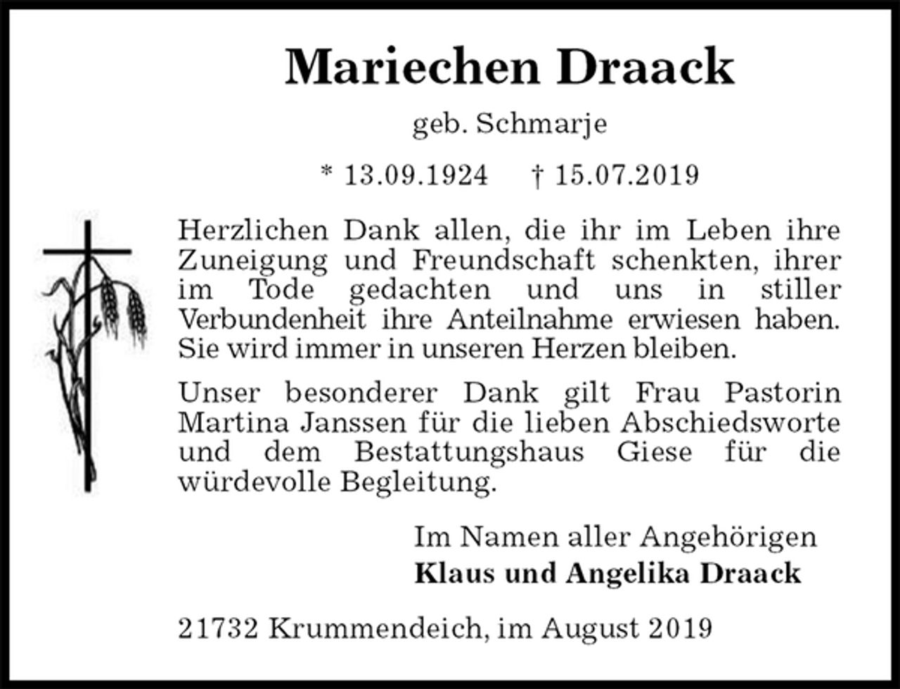 <p>Mariechen Draack<br />geb. Schmarje<br />* 13.09.1924 † 15.07.2019<br />Herzlichen Dank allen, die ihr im Leben ihre<br />Zuneigung und Freundschaft schenkten, ihrer<br />im Tode gedachten und uns in stiller<br />Verbundenheit ihre Anteilnahme erwiesen haben.<br />Sie wird immer in unseren Herzen bleiben.<br />Unser besonderer Dank gilt Frau Pastorin<br />Martina Janssen für die lieben Abschiedsworte<br />und dem Bestattungshaus Giese für die<br />würdevolle Begleitung.<br />Im Namen aller Angehörigen<br />Klaus und Angelika Draack<br />21732 Krummendeich, im August 2019</p>