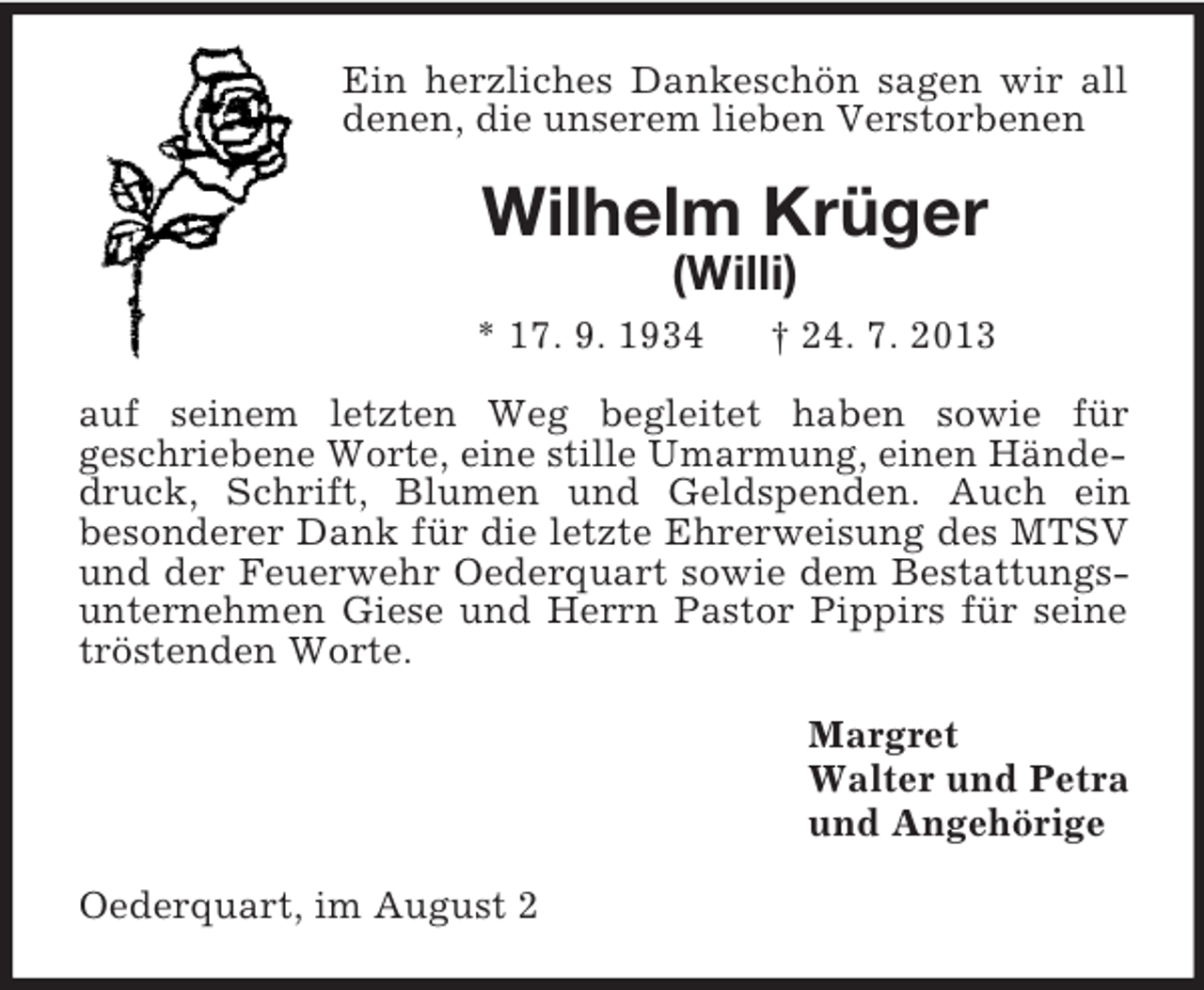 <p>Ein herzliches Dankeschön sagen wir all denen, die unserem lieben Verstorbenen<br />Wilhelm Krüger<br />(Willi)<br />* 17. 9. 1934 † 24. 7. 2013<br />auf seinem letzten Weg begleitet haben sowie für<br />geschriebene Worte, eine stille Umarmung, einen Hände-<br />druck, Schrift, Blumen und Geldspenden. Auch ein<br />besonderer Dank für die letzte Ehrerweisung des MTSV und der Feuerwehr Oederquart sowie dem Bestattungsunternehmen Giese und Herrn Pastor Pippirs für seine tröstenden Worte.<br />Margret<br />Walter und Petra<br />und Angehörige<br />Oederquart, im August 2</p>