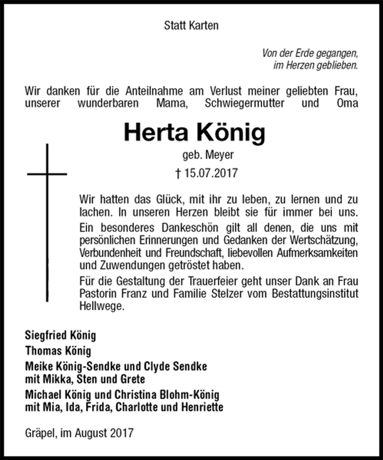 <p>Statt Karten<br />Von der Erde gegangen,<br />im Herzen geblieben.<br />Wir danken für die Anteilnahme am Verlust meiner geliebten Frau,<br />unserer wunderbaren Mama, Schwiegermutter und Oma<br />Herta König<br />geb. Meyer<br />† 15.07.2017<br />Wir hatten das Glück, mit ihr zu leben, zu lernen und zu<br />lachen. In unseren Herzen bleibt sie für immer bei uns.<br />Ein besonderes Dankeschön gilt all denen, die uns mit<br />persönlichen Erinnerungen und Gedanken der Wertschätzung,<br />Verbundenheit und Freundschaft, liebevollen Aufmerksamkeiten und Zuwendungen getröstet haben.<br />Für die Gestaltung der Trauerfeier geht unser Dank an Frau Pastorin Franz und Familie Stelzer vom Bestattungsinstitut Hellwege.<br />Siegfried König<br />Thomas König<br />Meike König-Sendke und Clyde Sendke<br />mit Mikka, Sten und Grete<br />Michael König und Christina Blohm-König<br />mit Mia, Ida, Frida, Charlotte und Henriette<br />Gräpel, im August 2017</p>