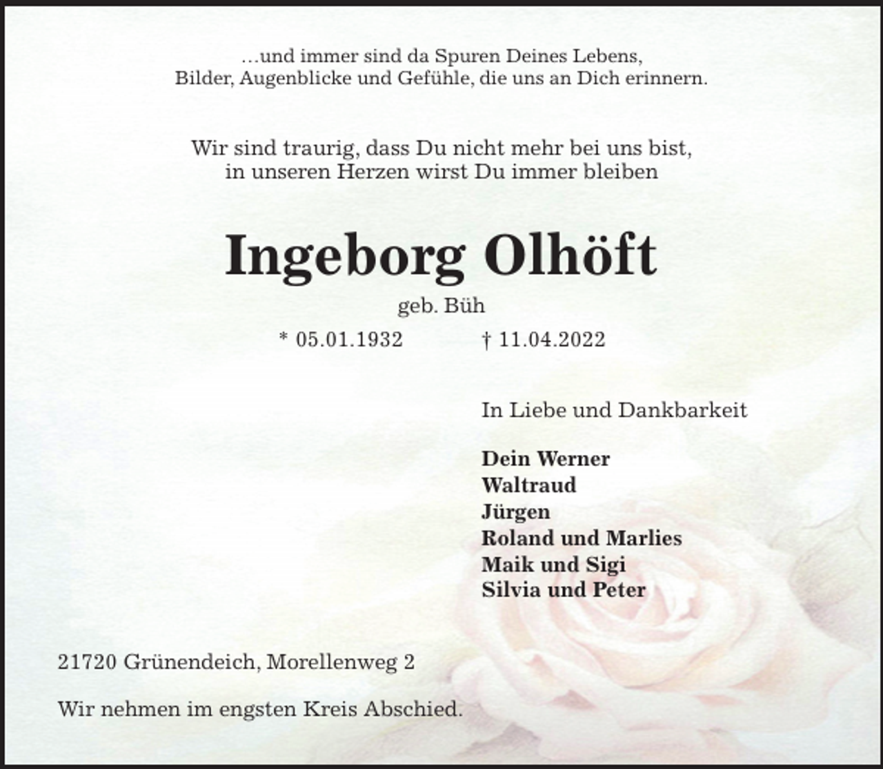 <p>…und immer sind da Spuren Deines Lebens,<br />Bilder, Augenblicke und Gefühle, die uns an Dich erinnern.<br />Wir sind traurig, dass Du nicht mehr bei uns bist,<br />in unseren Herzen wirst Du immer bleiben<br />Ingeborg Olhöft<br />geb. Büh<br />* 05.01.1932 † 11.04.2022<br />In Liebe und Dankbarkeit</p>
<p>Dein Werner<br />Waltraud<br />Jürgen<br />Roland und Marlies<br />Maik und Sigi<br />Silvia und Peter<br />21720 Grünendeich, Morellenweg 2</p>
<p>Wir nehmen im engsten Kreis Abschied.</p>