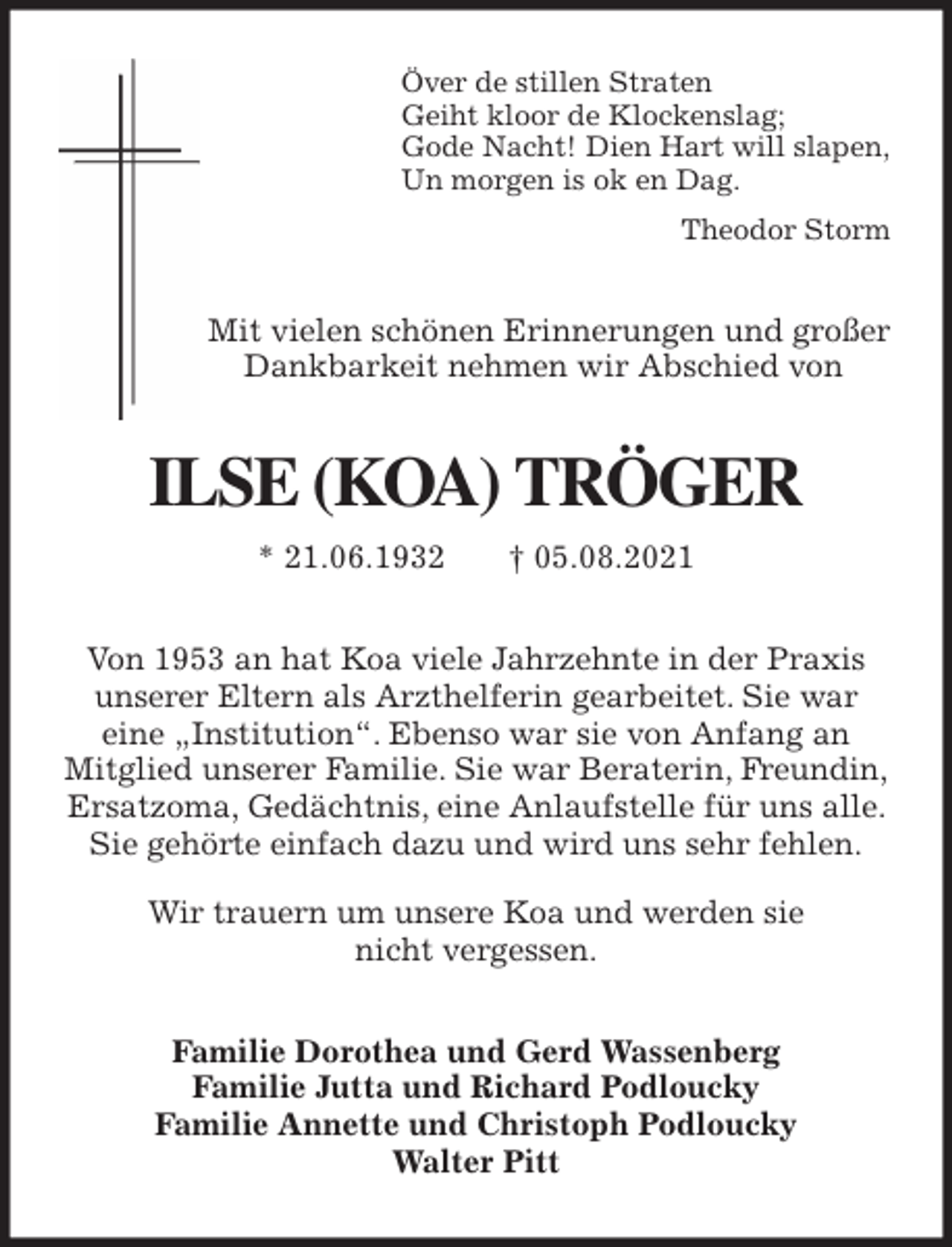 <p>Över de stillen Straten<br />Geiht kloor de Klockenslag;<br />Gode Nacht! Dien Hart will slapen,<br />Un morgen is ok en Dag.<br />Theodor Storm<br />Mit vielen schönen Erinnerungen und großer<br />Dankbarkeit nehmen wir Abschied von<br />ILSE (KOA) TRÖGER<br />* 21.06.1932 † 05.08.2021<br />Von 1953 an hat Koa viele Jahrzehnte in der Praxis<br />unserer Eltern als Arzthelferin gearbeitet. Sie war<br />eine „Institution“. Ebenso war sie von Anfang an<br />Mitglied unserer Familie. Sie war Beraterin, Freundin,<br />Ersatzoma, Gedächtnis, eine Anlaufstelle für uns alle. Sie gehörte einfach dazu und wird uns sehr fehlen.<br />Wir trauern um unsere Koa und werden sie<br />nicht vergessen.<br />Familie Dorothea und Gerd Wassenberg<br />Familie Jutta und Richard Podloucky<br />Familie Annette und Christoph Podloucky<br />Walter Pitt</p>