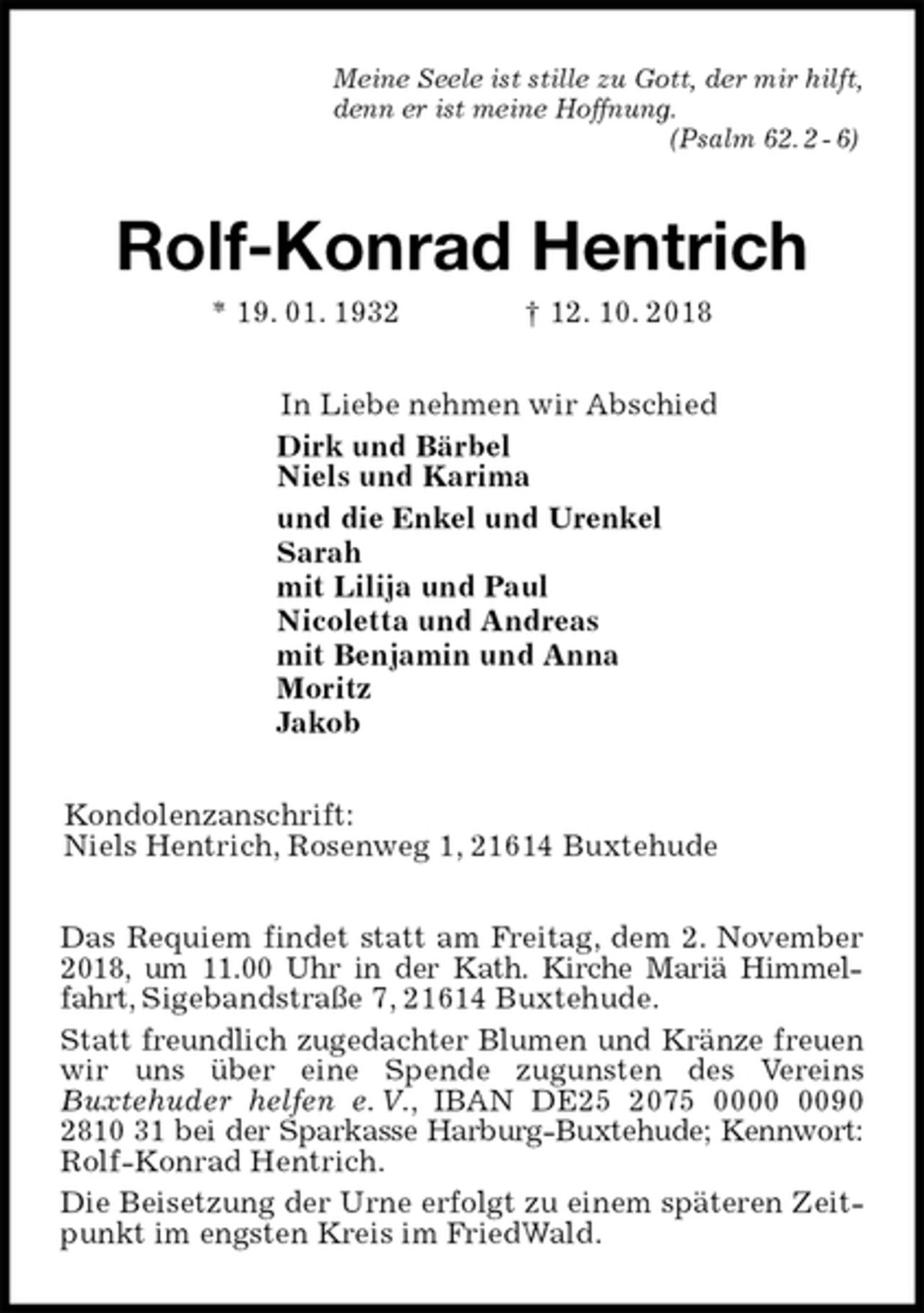 <p>Meine Seele ist stille zu Gott, der mir hilft,<br />denn er ist meine Hoffnung.<br />(Psalm 62. 2 - 6)<br />Rolf-Konrad Hentrich<br />* 19. 01. 1932 † 12. 10. 2018<br />In Liebe nehmen wir Abschied<br />Dirk und Bärbel<br />Niels und Karima<br />und die Enkel und Urenkel<br />Sarah<br />mit Lilija und Paul<br />Nicoletta und Andreas<br />mit Benjamin und Anna<br />Moritz<br />Jakob<br />Kondolenzanschrift:<br />Niels Hentrich, Rosenweg 1, 21614 Buxtehude<br />Das Requiem findet statt am Freitag, dem 2. November 2018, um 11.00 Uhr in der Kath. Kirche Mariä Himmelfahrt, Sigebandstraße 7, 21614 Buxtehude.<br />Statt freundlich zugedachter Blumen und Kränze freuen wir uns über eine Spende zugunsten des Vereins<br />Buxtehuder helfen e. V., IBAN DE25 2075 0000 0090<br />2810 31 bei der Sparkasse Harburg-Buxtehude; Kennwort: Rolf-Konrad Hentrich.<br />Die Beisetzung der Urne erfolgt zu einem späteren Zeitpunkt im engsten Kreis im FriedWald.</p>