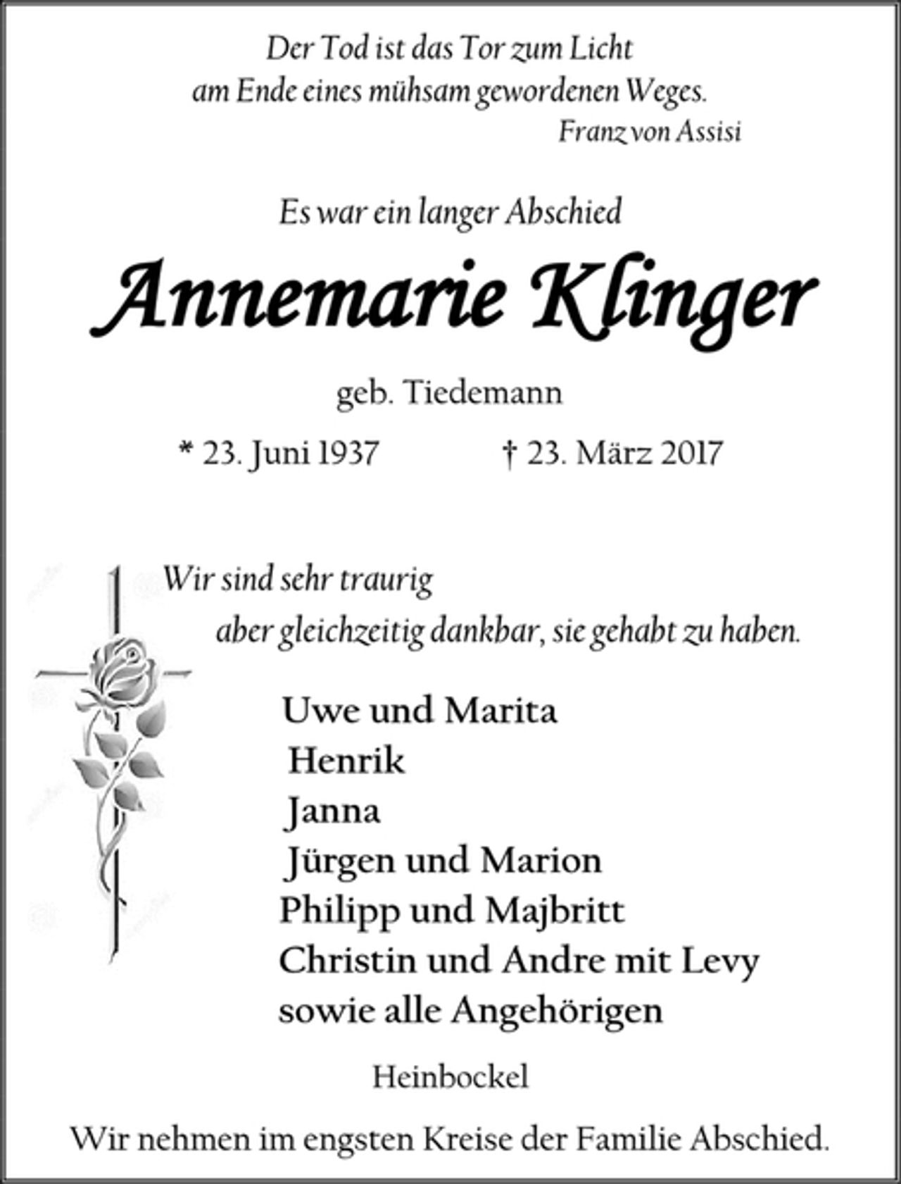 <p>Der Tod ist das Tor zum Licht<br />am Ende eines mühsam gewordenen Weges.<br />Franz von Assisi<br />Es war ein langer Abschied<br />Annemarie Klinger<br />geb. Tiedemann<br />* 23. Juni 1937 † 23. März 2017<br />Wir sind sehr traurig<br />aber gleichzeitig dankbar, sie gehabt zu haben.<br />Uwe und Marita<br />Henrik<br />Janna<br />Jürgen und Marion<br />Philipp und Majbritt<br />Christin und Andre mit Levy<br />sowie alle Angehörigen<br />Heinbockel<br />Wir nehmen im engsten Kreise der Familie Abschied.</p>