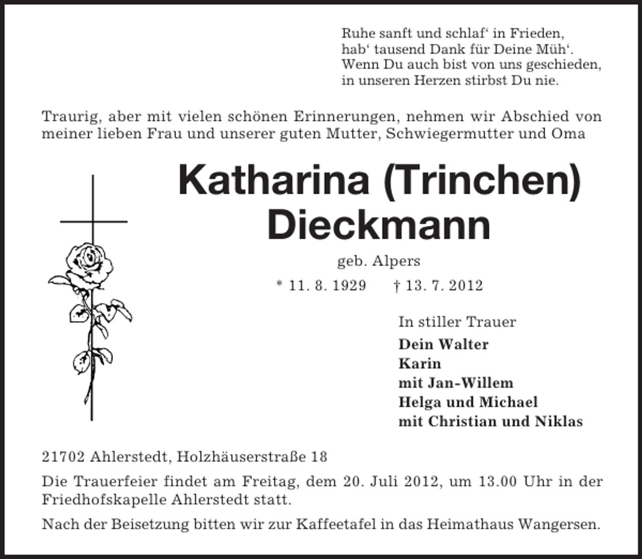 <p>Ruhe sanft und schlaf‘ in Frieden,<br />hab‘ tausend Dank für Deine Müh‘.<br />Wenn Du auch bist von uns geschieden,<br />in unseren Herzen stirbst Du nie.<br />Traurig, aber mit vielen schönen Erinnerungen, nehmen wir Abschied von meiner lieben Frau und unserer guten Mutter, Schwiegermutter und Oma<br />Katharina (Trinchen)<br />Dieckmann<br />geb. Alpers<br />* 11. 8. 1929 † 13. 7. 2012<br />In stiller Trauer<br />Dein Walter<br />Karin<br />mit Jan-Willem<br />Helga und Michael<br />mit Christian und Niklas<br />21702 Ahlerstedt, Holzhäuserstraße 18<br />Die Trauerfeier findet am Freitag, dem 20. Juli 2012, um 13.00 Uhr in der Friedhofskapelle Ahlerstedt statt.<br />Nach der Beisetzung bitten wir zur Kaffeetafel in das Heimathaus Wangersen.</p>