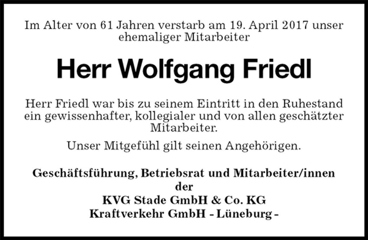 <p>Im Alter von 61 Jahren verstarb am 19. April 2017 unser ehemaliger Mitarbeiter<br />Herr Wolfgang Friedl<br />Herr Friedl war bis zu seinem Eintritt in den Ruhestand ein gewissenhafter, kollegialer und von allen geschätzter Mitarbeiter.<br />Unser Mitgefühl gilt seinen Angehörigen.<br />Geschäftsführung, Betriebsrat und Mitarbeiter/innen<br />der<br />KVG Stade GmbH &amp; Co. KG<br />Kraftverkehr GmbH - Lüneburg -</p>