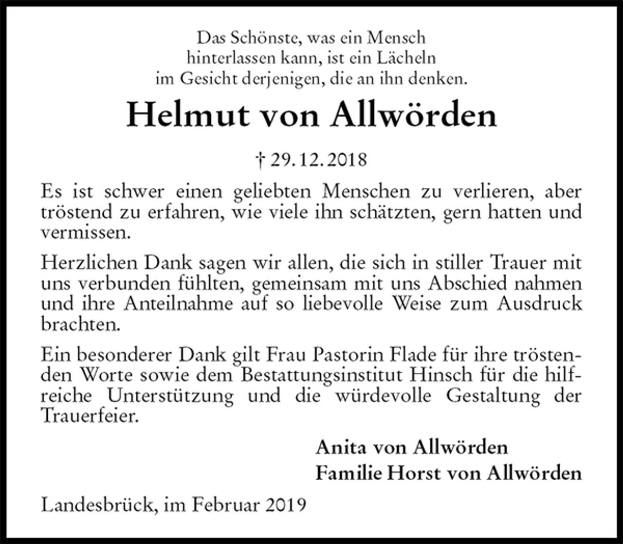 <p>Das Schönste, was ein Mensch<br />hinterlassen kann, ist ein Lächeln<br />im Gesicht derjenigen, die an ihn denken.<br />Helmut von Allwörden<br />† 29. 12. 2018<br />Es ist schwer einen geliebten Menschen zu verlieren, aber tröstend zu erfahren, wie viele ihn schätzten, gern hatten und vermissen.<br />Herzlichen Dank sagen wir allen, die sich in stiller Trauer mit uns verbunden fühlten, gemeinsam mit uns Abschied nahmen und ihre Anteilnahme auf so liebevolle Weise zum Ausdruck brachten.<br />Ein besonderer Dank gilt Frau Pastorin Flade für ihre tröstenden Worte sowie dem Bestattungsinstitut Hinsch für die hilfreiche Unterstützung und die würdevolle Gestaltung der Trauerfeier.<br />Anita von Allwörden<br />Familie Horst von Allwörden<br />Landesbrück, im Februar 2019</p>