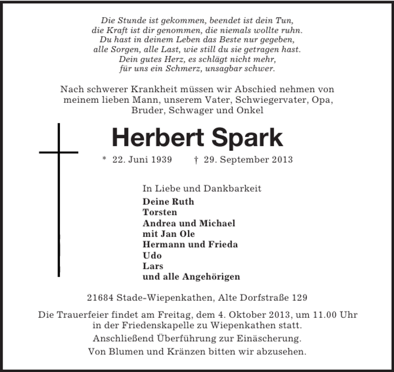 <p>Die Stunde ist gekommen, beendet ist dein Tun,<br />die Kraft ist dir genommen, die niemals wollte ruhn.<br />Du hast in deinem Leben das Beste nur gegeben,<br />alle Sorgen, alle Last, wie still du sie getragen hast.<br />Dein gutes Herz, es schlägt nicht mehr,<br />für uns ein Schmerz, unsagbar schwer.<br />Nach schwerer Krankheit müssen wir Abschied nehmen von<br />meinem lieben Mann, unserem Vater, Schwiegervater, Opa,<br />Bruder, Schwager und Onkel<br />Herbert Spark<br />* 22. Juni 1939 † 29. September 2013<br />In Liebe und Dankbarkeit<br />Deine Ruth<br />Torsten<br />Andrea und Michael<br />mit Jan Ole<br />Hermann und Frieda<br />Udo<br />Lars<br />und alle Angehörigen<br />21684 Stade-Wiepenkathen, Alte Dorfstraße 129<br />Die Trauerfeier findet am Freitag, dem 4. Oktober 2013, um 11.00 Uhr<br />in der Friedenskapelle zu Wiepenkathen statt.<br />Anschließend Überführung zur Einäscherung.<br />Von Blumen und Kränzen bitten wir abzusehen.</p>