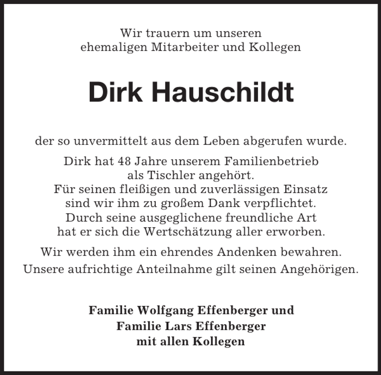 <p>Wir trauern um unseren<br />ehemaligen Mitarbeiter und Kollegen<br />Dirk Hauschildt<br />der so unvermittelt aus dem Leben abgerufen wurde.<br />Dirk hat 48 Jahre unserem Familienbetrieb<br />als Tischler angehört.<br />Für seinen fleißigen und zuverlässigen Einsatz<br />sind wir ihm zu großem Dank verpflichtet.<br />Durch seine ausgeglichene freundliche Art<br />hat er sich die Wertschätzung aller erworben.<br />Wir werden ihm ein ehrendes Andenken bewahren.<br />Unsere aufrichtige Anteilnahme gilt seinen Angehörigen.<br />Familie Wolfgang Effenberger und<br />Familie Lars Effenberger<br />mit allen Kollegen</p>