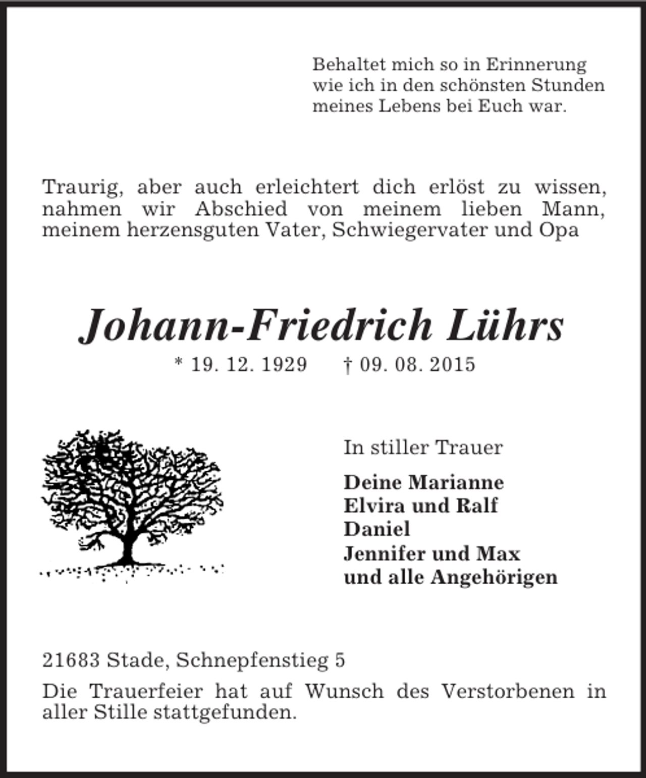 <p>Behaltet mich so in Erinnerung<br />wie ich in den schönsten Stunden<br />meines Lebens bei Euch war.<br />Traurig, aber auch erleichtert dich erlöst zu wissen, nahmen wir Abschied von meinem lieben Mann,<br />meinem herzensguten Vater, Schwiegervater und Opa<br />Johann-Friedrich Lührs<br />* 19. 12. 1929 † 09. 08. 2015<br />In stiller Trauer<br />Deine Marianne<br />Elvira und Ralf<br />Daniel<br />Jennifer und Max<br />und alle Angehörigen<br />21683 Stade, Schnepfenstieg 5<br />Die Trauerfeier hat auf Wunsch des Verstorbenen in<br />aller Stille stattgefunden.</p>