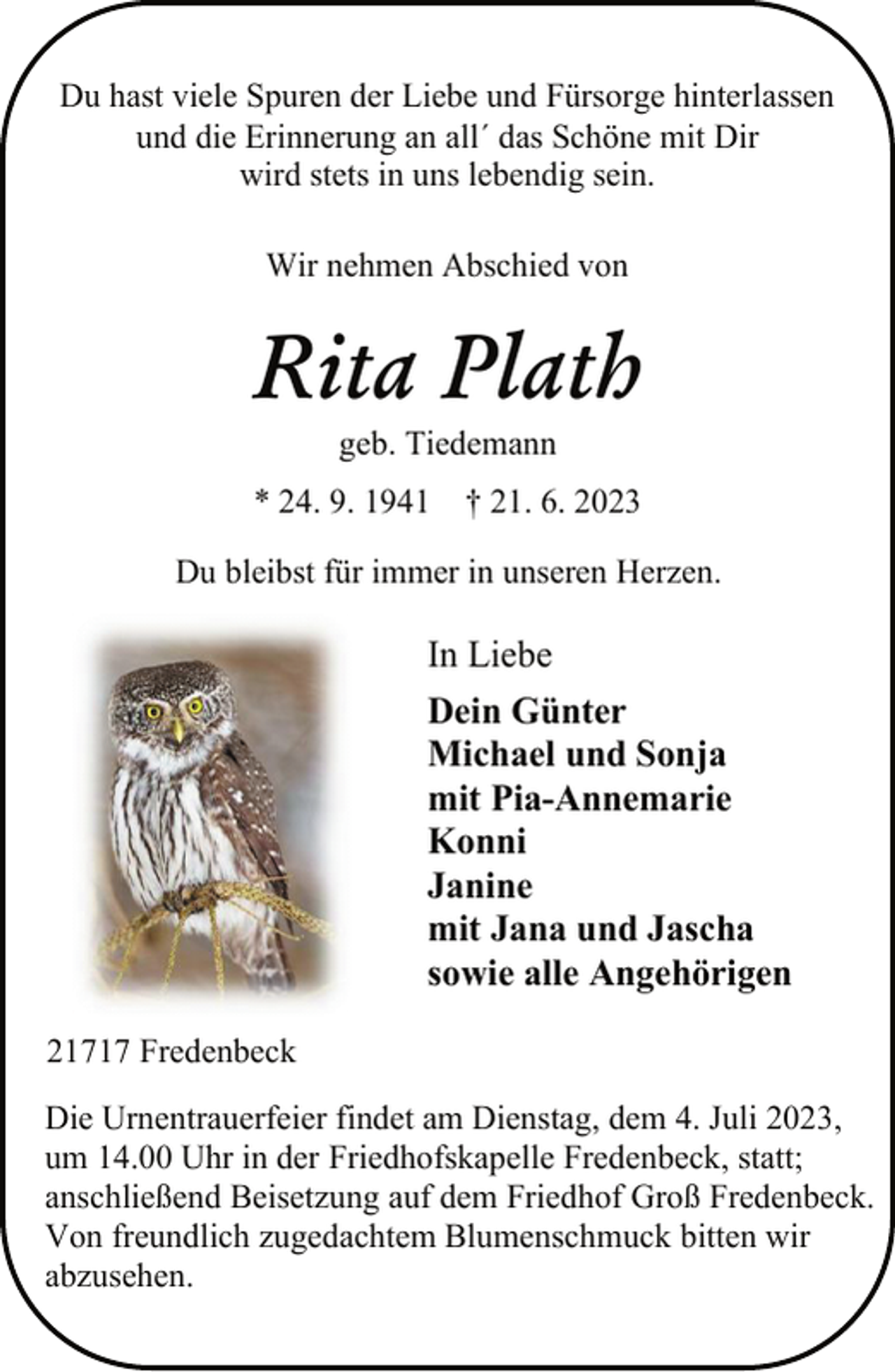 <p>Du hast viele Spuren der Liebe und Fürsorge hinterlassen<br />und die Erinnerung an all´ das Schöne mit Dir<br />wird stets in uns lebendig sein.<br />Wir nehmen Abschied von<br />Rita Plath<br />geb. Tiedemann<br />* 24. 9. 1941 † 21. 6. 2023<br />Du bleibst für immer in unseren Herzen.<br />In Liebe<br />Dein Günter<br />Michael und Sonja<br />mit Pia-Annemarie<br />Konni<br />Janine<br />mit Jana und Jascha<br />sowie alle Angehörigen<br />21717 Fredenbeck<br />Die Urnentrauerfeier findet am Dienstag, dem 4. Juli 2023,<br />um 14.00 Uhr in der Friedhofskapelle Fredenbeck, statt;<br />anschließend Beisetzung auf dem Friedhof Groß Fredenbeck.<br />Von freundlich zugedachtem Blumenschmuck bitten wir<br />abzusehen.</p>