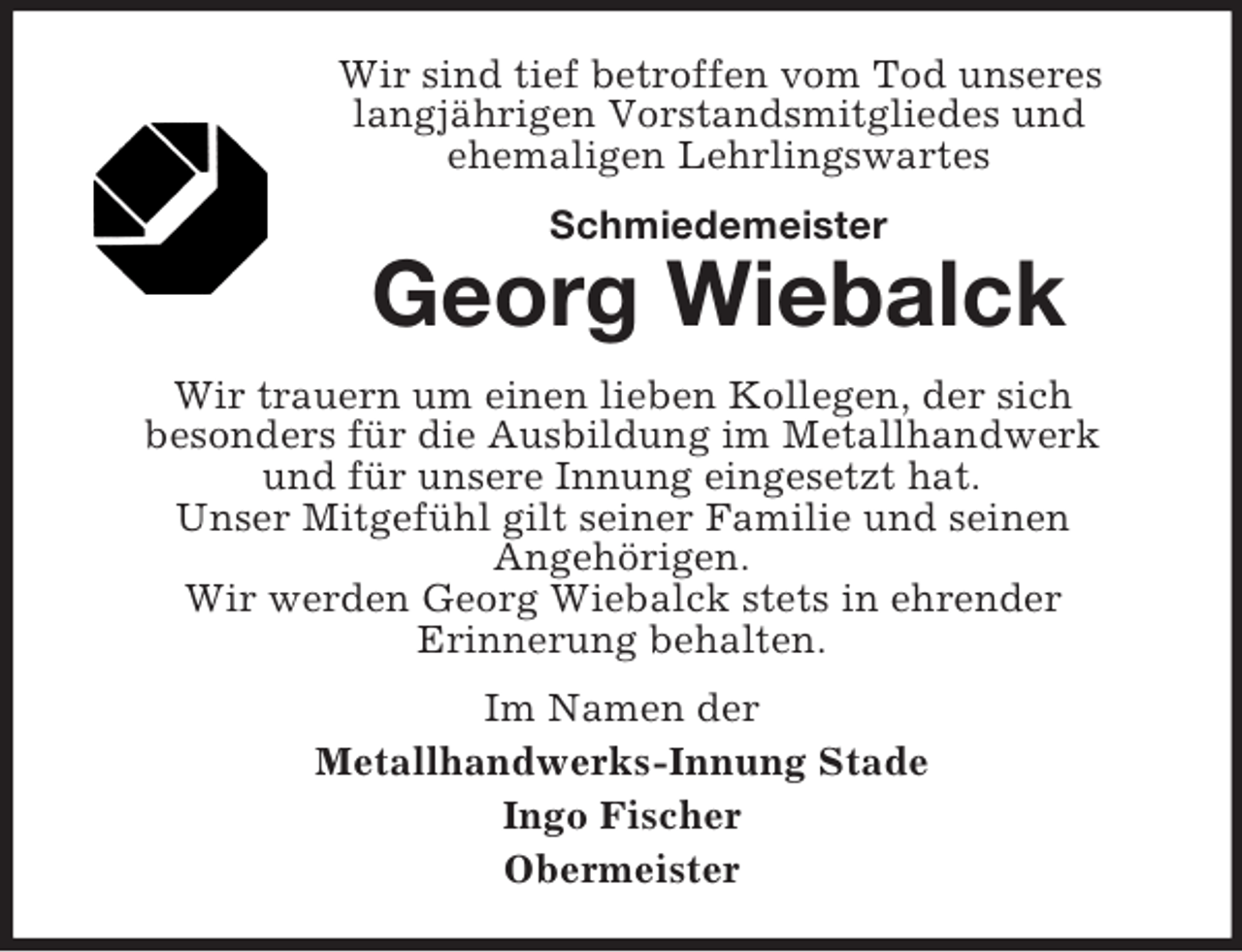 <p>Wir sind tief betroffen vom Tod unseres<br />langjährigen Vorstandsmitgliedes und<br />ehemaligen Lehrlingswartes<br />Schmiedemeister</p><p>Georg Wiebalck<br />Wir trauern um einen lieben Kollegen, der sich<br />besonders für die Ausbildung im Metallhandwerk<br />und für unsere Innung eingesetzt hat.<br />Unser Mitgefühl gilt seiner Familie und seinen<br />Angehörigen.<br />Wir werden Georg Wiebalck stets in ehrender<br />Erinnerung behalten.<br />Im Namen der<br />Metallhandwerks-Innung Stade<br />Ingo Fischer<br />Obermeister</p>