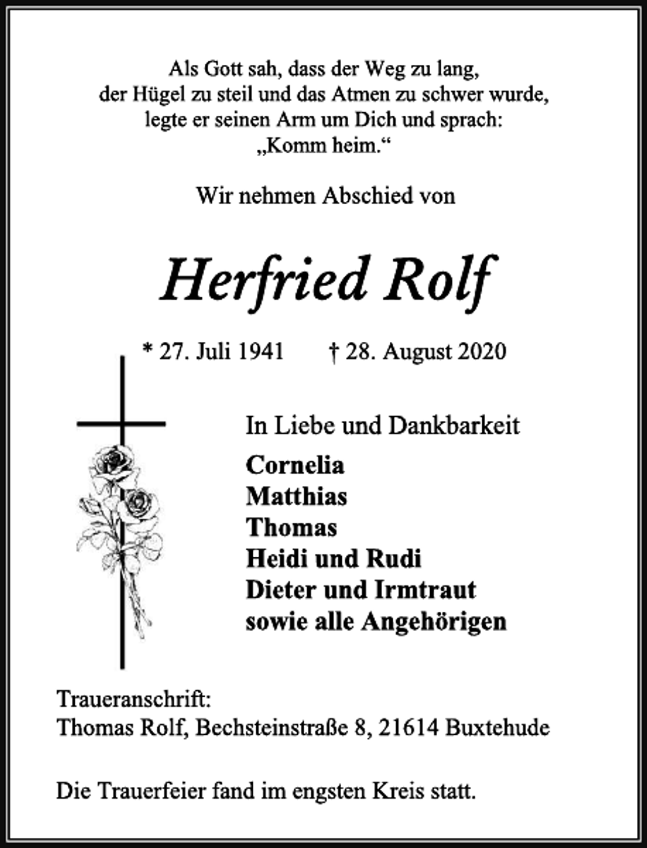 <p>Als Gott sah, dass der Weg zu lang,<br />der Hügel zu steil und das Atmen zu schwer wurde,<br />legte er seinen Arm um Dich und sprach:<br />„Komm heim.“<br />Wir nehmen Abschied von<br />Herfried Rolf<br />* 27. Juli 1941 † 28. August 2020<br />In Liebe und Dankbarkeit<br />Cornelia<br />Matthias<br />Thomas<br />Heidi und Rudi<br />Dieter und Irmtraut<br />sowie alle Angehörigen<br />Traueranschrift:<br />Thomas Rolf, Bechsteinstraße 8, 21614 Buxtehude<br />Die Trauerfeier fand im engsten Kreis statt.</p>