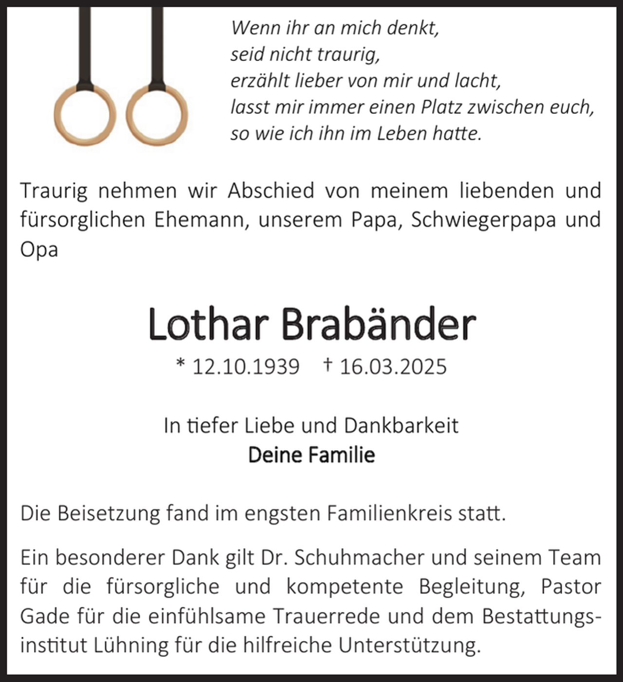 <p>Wenn ihr an mich denkt,<br />seid nicht traurig,<br />erzählt lieber von mir und lacht,<br />lasst mir immer einen Platz zwischen euch,<br />so wie ich ihn im Leben hatte.</p><p>Traurig nehmen wir Abschied von meinem liebenden und<br />fürsorglichen Ehemann, unserem Papa, Schwiegerpapa und<br />Opa</p><p>Lothar Brabänder<br />.</p><p>.</p><p>.</p><p>.</p><p>In tiefer Liebe und Dankbarkeit<br />Deine Familie<br />Die Beisetzung fand im engsten Familienkreis statt.<br />Ein besonderer Dank gilt Dr. Schuhmacher und seinem Team<br />für die fürsorgliche und kompetente Begleitung, Pastor<br />Gade für die einfühlsame Trauerrede und dem Bestattungsinstitut Lühning für die hilfreiche Unterstützung.</p>