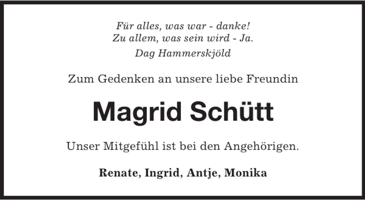 <p>Für alles, was war - danke!<br />Zu allem, was sein wird - Ja.<br />Dag Hammerskjöld</p><p>Zum Gedenken an unsere liebe Freundin</p><p>Magrid Schütt<br />Unser Mitgefühl ist bei den Angehörigen.<br />Renate, Ingrid, Antje, Monika</p>
