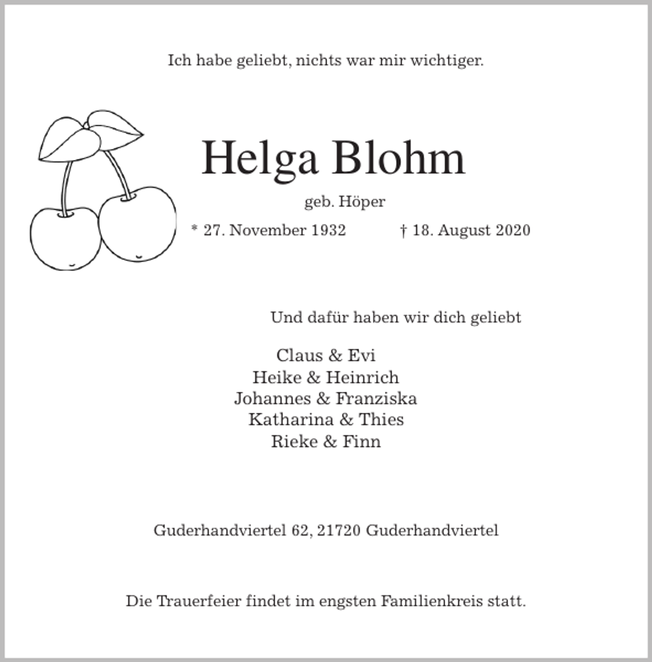 <p>Ich habe geliebt, nichts war mir wichtiger.<br />Helga Blohm<br />geb. Höper<br />* 27. November 1932 † 18. August 2020<br />Und dafür haben wir dich geliebt</p>
<p>Claus &amp; Evi<br />Heike &amp; Heinrich<br />Johannes &amp; Franziska<br />Katharina &amp; Thies<br />Rieke &amp; Finn<br />Guderhandviertel 62, 21720 Guderhandviertel</p>
<p>Die Trauerfeier findet im engsten Familienkreis statt.</p>
