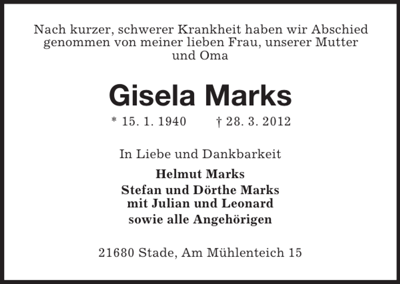<p>Nach kurzer, schwerer Krankheit haben wir Abschied<br />genommen von meiner lieben Frau, unserer Mutter<br />und Oma</p><p>Gisela Marks<br />* 15. 1. 1940</p><p>† 28. 3. 2012</p><p>In Liebe und Dankbarkeit<br />Helmut Marks<br />Stefan und Dörthe Marks<br />mit Julian und Leonard<br />sowie alle Angehörigen<br />21680 Stade, Am Mühlenteich 15</p>