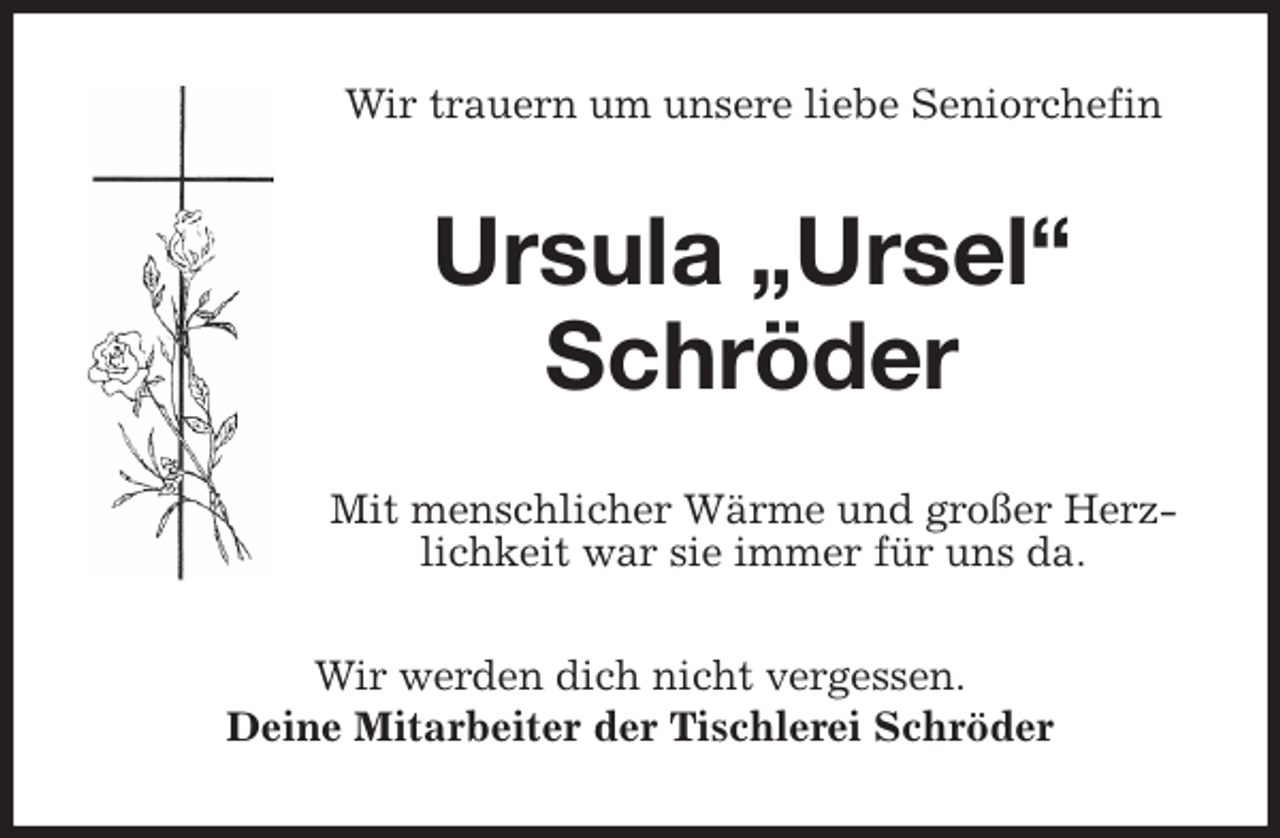 <p>Wir trauern um unsere liebe Seniorchefin<br />Ursula „Ursel“</p>
<p>Schröder<br />Mit menschlicher Wärme und großer Herzlichkeit war sie immer für uns da.<br />Wir werden dich nicht vergessen.<br />Deine Mitarbeiter der Tischlerei Schröder</p>
