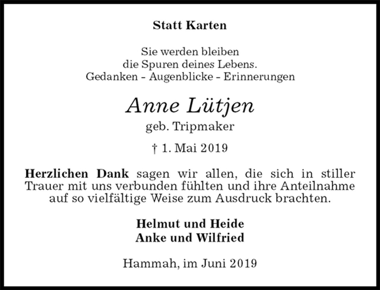 <p>Statt Karten<br />Sie werden bleiben<br />die Spuren deines Lebens.<br />Gedanken - Augenblicke - Erinnerungen<br />Anne Lütjen<br />geb. Tripmaker<br />† 1. Mai 2019<br />Herzlichen Dank sagen wir allen, die sich in stiller Trauer mit uns verbunden fühlten und ihre Anteilnahme<br />auf so vielfältige Weise zum Ausdruck brachten.<br />Helmut und Heide<br />Anke und Wilfried<br />Hammah, im Juni 2019</p>