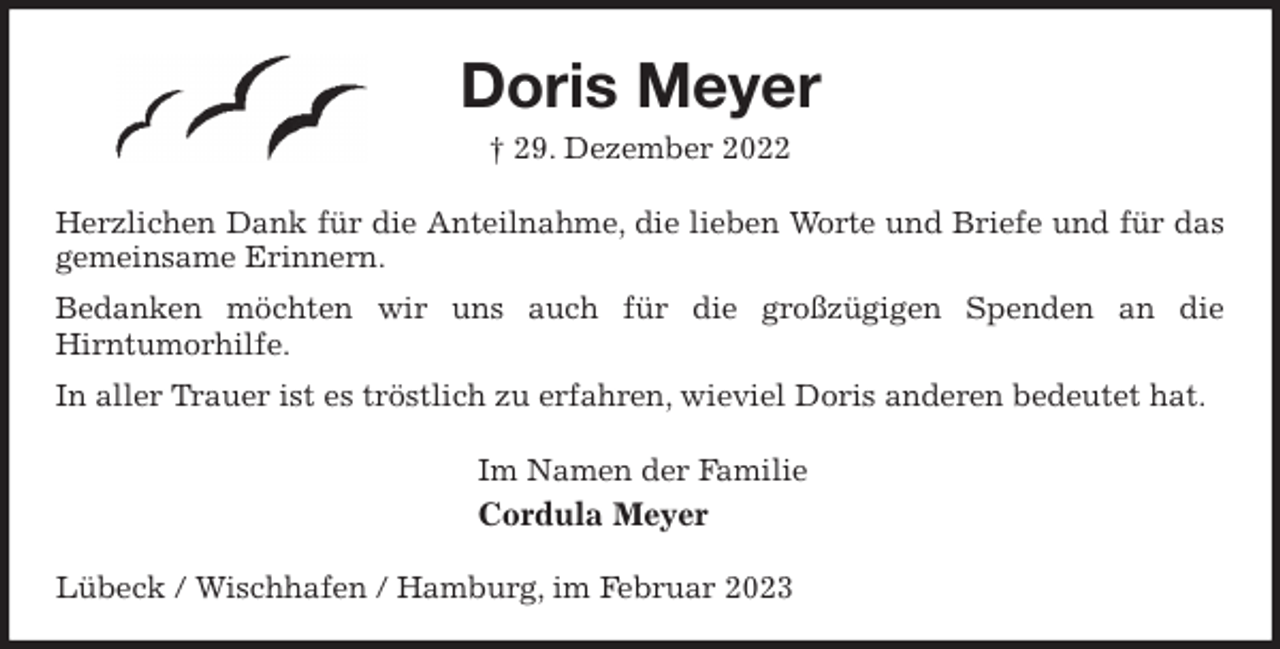 <p>Doris Meyer<br />† 29. Dezember 2022<br />Herzlichen Dank für die Anteilnahme, die lieben Worte und Briefe und für das gemeinsame Erinnern.<br />Bedanken möchten wir uns auch für die großzügigen Spenden an die<br />Hirntumorhilfe.<br />In aller Trauer ist es tröstlich zu erfahren, wieviel Doris anderen bedeutet hat.<br />Im Namen der Familie<br />Cordula Meyer<br />Lübeck / Wischhafen / Hamburg, im Februar 2023</p>