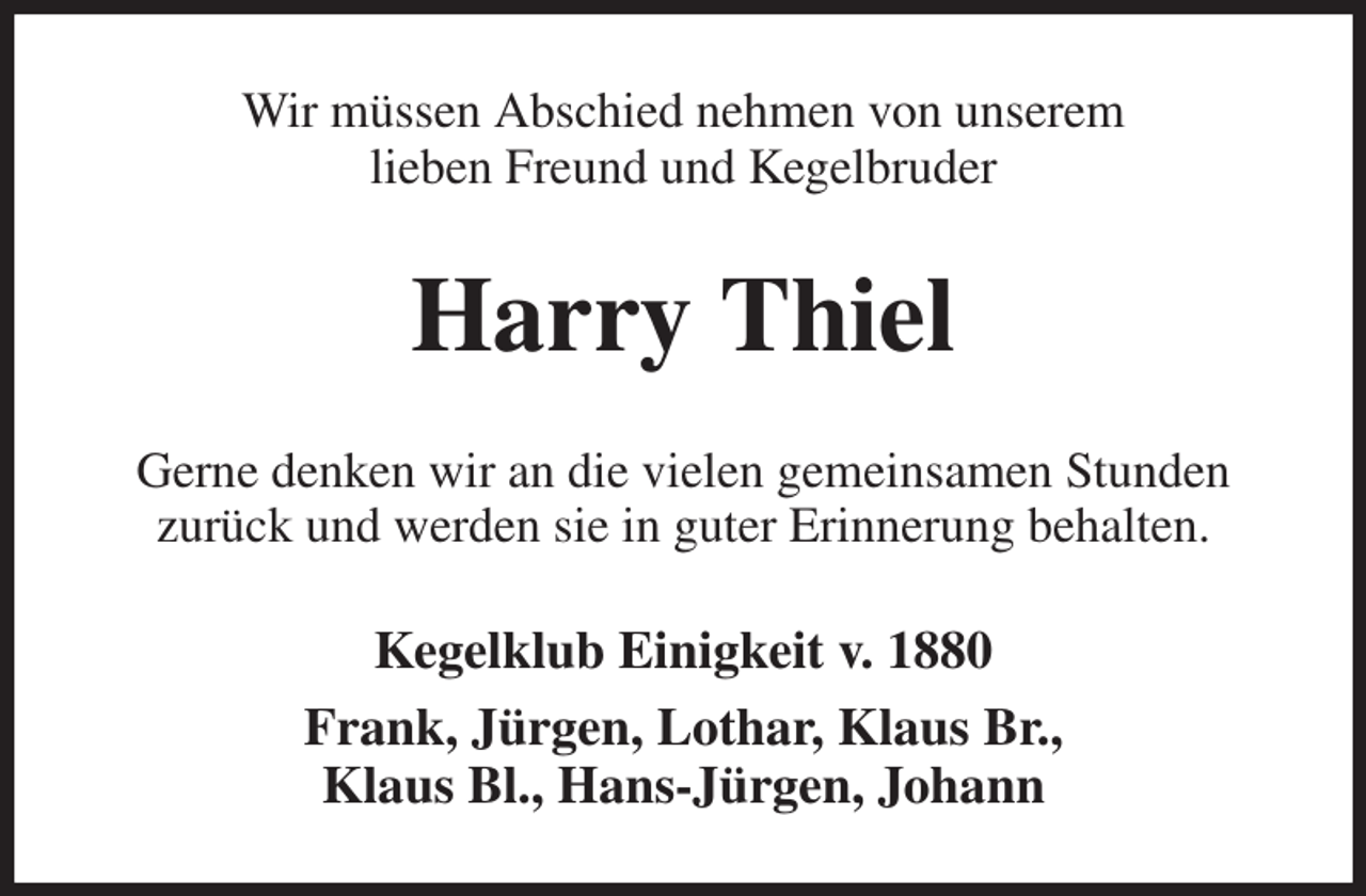 <p>Wir müssen Abschied nehmen von unserem<br />lieben Freund und Kegelbruder<br />Harry Thiel<br />Gerne denken wir an die vielen gemeinsamen Stunden<br />zurück und werden sie in guter Erinnerung behalten.<br />Kegelklub Einigkeit v. 1880<br />Frank, Jürgen, Lothar, Klaus Br.,<br />Klaus Bl., Hans-Jürgen, Johann</p>