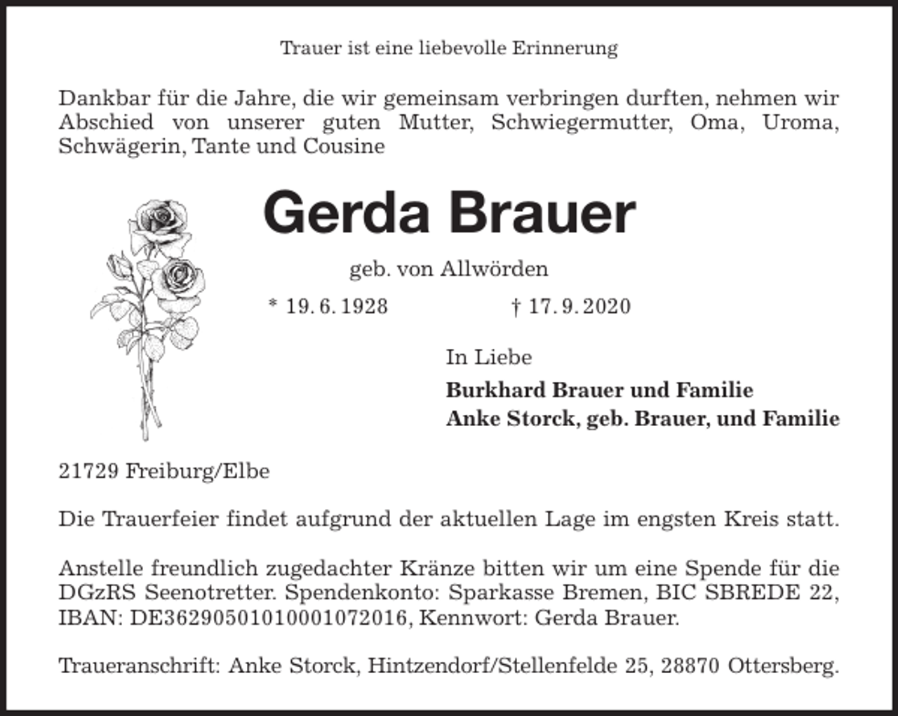 <p>Trauer ist eine liebevolle Erinnerung<br />Dankbar für die Jahre, die wir gemeinsam verbringen durften, nehmen wir<br />Abschied von unserer guten Mutter, Schwiegermutter, Oma, Uroma,<br />Schwägerin, Tante und Cousine<br />Gerda Brauer<br />geb. von Allwörden<br />* 19. 6. 1928 † 17. 9. 2020<br />In Liebe<br />Burkhard Brauer und Familie<br />Anke Storck, geb. Brauer, und Familie<br />21729 Freiburg/Elbe</p>
<p>Die Trauerfeier findet aufgrund der aktuellen Lage im engsten Kreis statt.</p>
<p>Anstelle freundlich zugedachter Kränze bitten wir um eine Spende für die<br />DGzRS Seenotretter. Spendenkonto: Sparkasse Bremen, BIC SBREDE 22,<br />IBAN: DE36290501010001072016, Kennwort: Gerda Brauer.</p>
<p>Traueranschrift: Anke Storck, Hintzendorf/Stellenfelde 25, 28870 Ottersberg.</p>