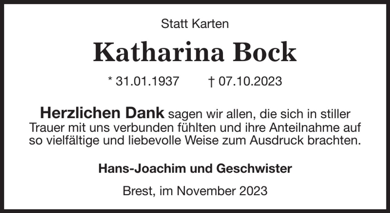 <p>Statt Karten<br />Katharina Bock<br />* 31.01.1937 † 07.10.2023</p><p>Herzlichen Dank sagen wir allen, die sich in stiller Trauer mit uns verbunden fühlten und ihre Anteilnahme auf so vielfältige und liebevolle Weise zum Ausdruck brachten.<br />Hans-Joachim und Geschwister</p><p>Brest, im November 2023</p>