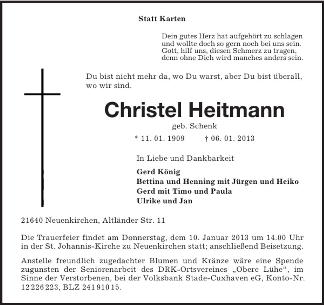<p>Statt Karten<br />Dein gutes Herz hat aufgehört zu schlagen<br />und wollte doch so gern noch bei uns sein.<br />Gott, hilf uns, diesen Schmerz zu tragen,<br />denn ohne Dich wird manches anders sein.<br />Du bist nicht mehr da, wo Du warst, aber Du bist überall, wo wir sind.<br />Christel Heitmann<br />geb. Schenk<br />* 11. 01. 1909 † 06. 01. 2013<br />In Liebe und Dankbarkeit<br />Gerd König<br />Bettina und Henning mit Jürgen und Heiko<br />Gerd mit Timo und Paula<br />Ulrike und Jan<br />21640 Neuenkirchen, Altländer Str. 11</p><p>Die Trauerfeier findet am Donnerstag, dem 10. Januar 2013 um 14.00 Uhr in der St. Johannis-Kirche zu Neuenkirchen statt; anschließend Beisetzung.<br />Anstelle freundlich zugedachter Blumen und Kränze wäre eine Spende<br />zugunsten der Seniorenarbeit des DRK-Ortsvereines „Obere Lühe“, im Sinne der Verstorbenen, bei der Volksbank Stade-Cuxhaven eG, Konto-Nr. 12 226 223, BLZ 241 910 15.</p>