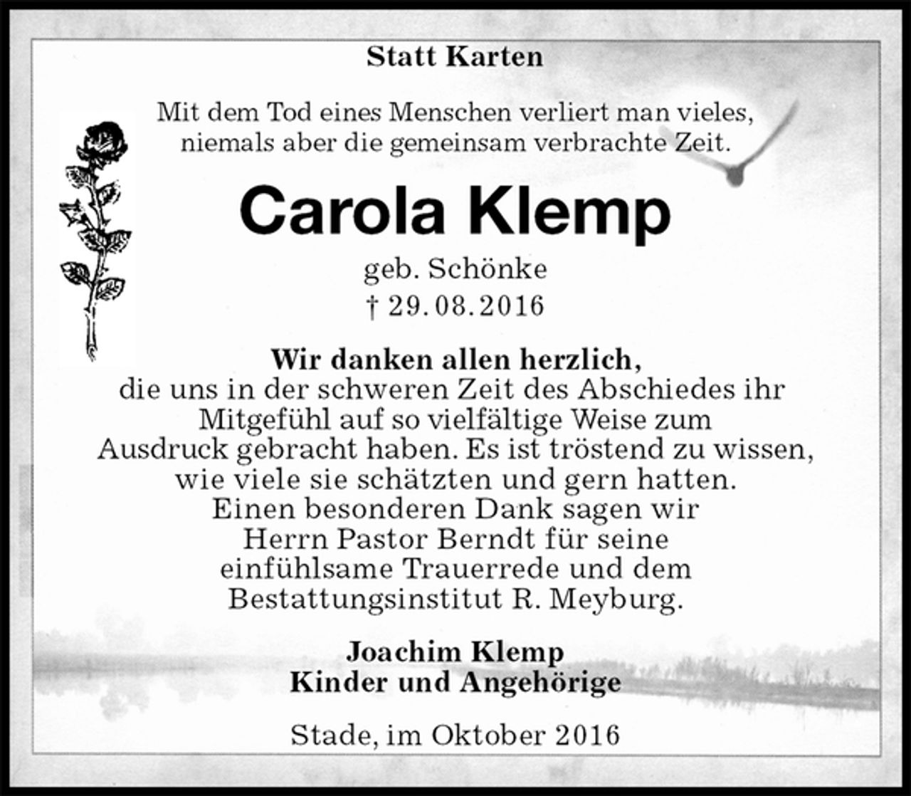 <p>Statt Karten<br />Mit dem Tod eines Menschen verliert man vieles,<br />niemals aber die gemeinsam verbrachte Zeit.<br />Carola Klemp<br />geb. Schönke<br />† 29. 08. 2016<br />Wir danken allen herzlich,<br />die uns in der schweren Zeit des Abschiedes ihr<br />Mitgefühl auf so vielfältige Weise zum<br />Ausdruck gebracht haben. Es ist tröstend zu wissen,<br />wie viele sie schätzten und gern hatten.<br />Einen besonderen Dank sagen wir<br />Herrn Pastor Berndt für seine<br />einfühlsame Trauerrede und dem<br />Bestattungsinstitut R. Meyburg.<br />Joachim Klemp<br />Kinder und Angehörige<br />Stade, im Oktober 2016</p>