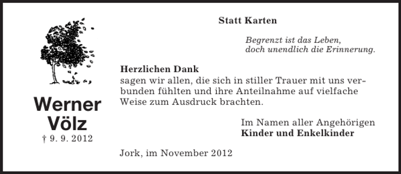 <p>Statt Karten<br />Begrenzt ist das Leben,<br />doch unendlich die Erinnerung.</p><p>Werner<br />Völz</p><p>Herzlichen Dank<br />sagen wir allen, die sich in stiller Trauer mit uns verbunden fühlten und ihre Anteilnahme auf vielfache<br />Weise zum Ausdruck brachten.<br />Im Namen aller Angehörigen<br />Kinder und Enkelkinder</p><p>† 9. 9. 2012<br />Jork, im November 2012</p>