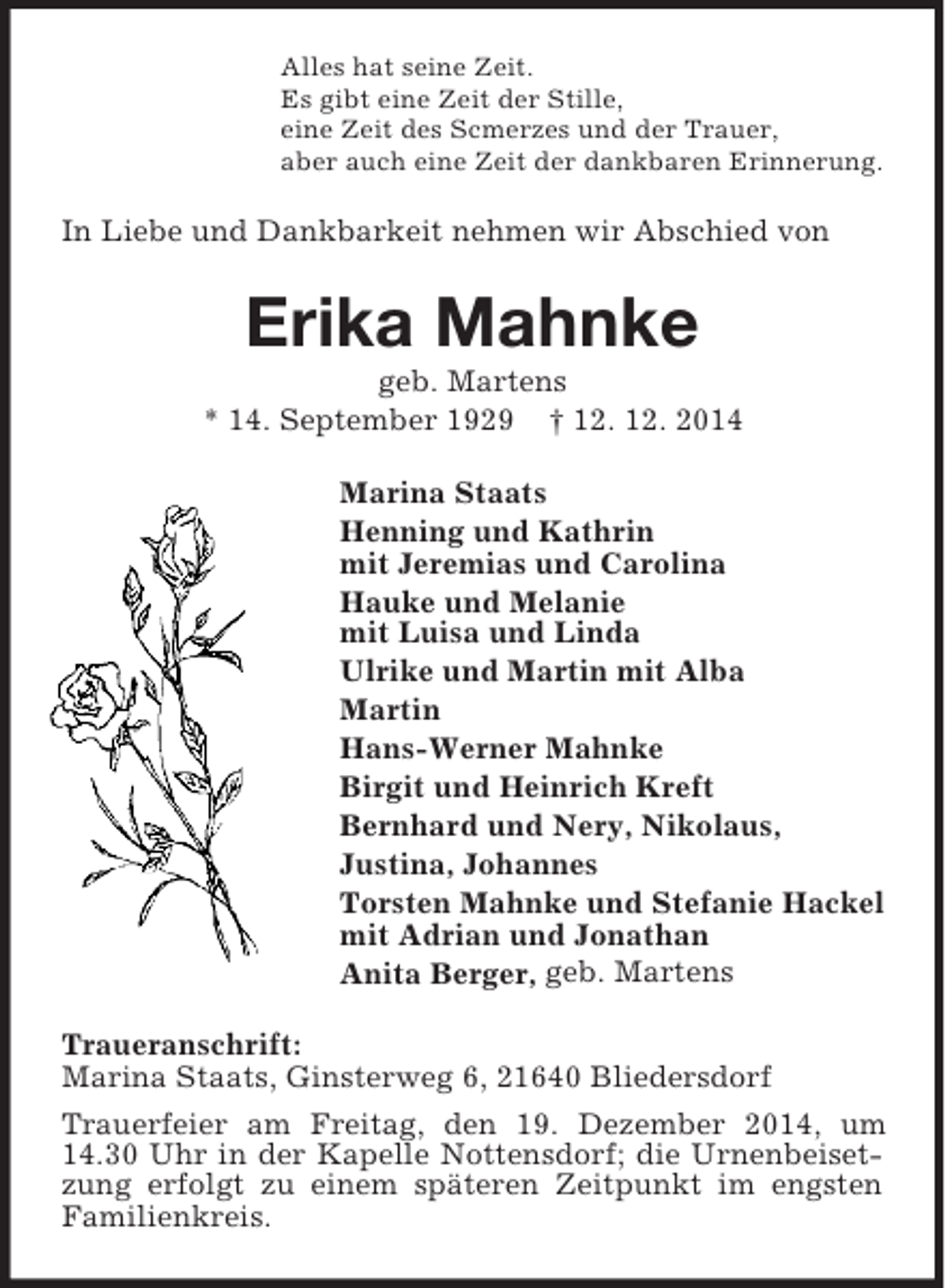 <p>Alles hat seine Zeit.<br />Es gibt eine Zeit der Stille,<br />eine Zeit des Scmerzes und der Trauer,<br />aber auch eine Zeit der dankbaren Erinnerung.<br />In Liebe und Dankbarkeit nehmen wir Abschied von<br />Erika Mahnke<br />geb. Martens<br />* 14. September 1929 † 12. 12. 2014<br />Marina Staats<br />Henning und Kathrin<br />mit Jeremias und Carolina<br />Hauke und Melanie<br />mit Luisa und Linda<br />Ulrike und Martin mit Alba<br />Martin<br />Hans-Werner Mahnke<br />Birgit und Heinrich Kreft<br />Bernhard und Nery, Nikolaus,<br />Justina, Johannes<br />Torsten Mahnke und Stefanie Hackel<br />mit Adrian und Jonathan<br />Anita Berger, geb. Martens<br />Traueranschrift:<br />Marina Staats, Ginsterweg 6, 21640 Bliedersdorf<br />Trauerfeier am Freitag, den 19. Dezember 2014, um 14.30 Uhr in der Kapelle Nottensdorf; die Urnenbeisetzung erfolgt zu einem späteren Zeitpunkt im engsten Familienkreis.</p>