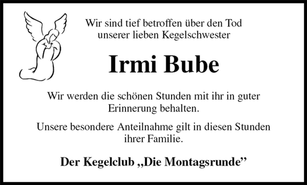 <p>Wir sind tief betroffen über den Tod<br />unserer lieben Kegelschwester<br />Irmi Bube<br />Wir werden die schönen Stunden mit ihr in guter<br />Erinnerung behalten.<br />Unsere besondere Anteilnahme gilt in diesen Stunden<br />ihrer Familie.<br />Der Kegelclub „Die Montagsrunde”</p>