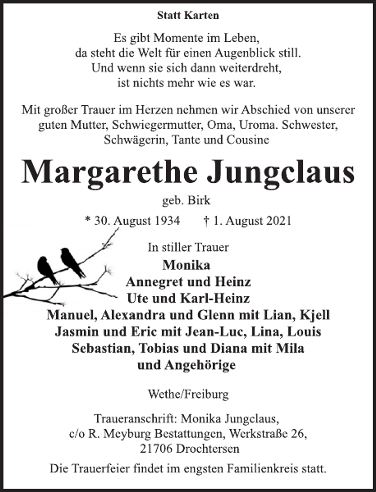 <p>Statt Karten<br />Es gibt Momente im Leben,<br />da steht die Welt für einen Augenblick still.<br />Und wenn sie sich dann weiterdreht,<br />ist nichts mehr wie es war.<br />Mit großer Trauer im Herzen nehmen wir Abschied von unserer<br />guten Mutter, Schwiegermutter, Oma, Uroma. Schwester,<br />Schwägerin, Tante und Cousine<br />Margarethe Jungclaus<br />geb. Birk<br />* 30. August 1934 † 1. August 2021<br />In stiller Trauer<br />Monika<br />Annegret und Heinz<br />Ute und Karl-Heinz<br />Manuel, Alexandra und Glenn mit Lian, Kjell<br />Jasmin und Eric mit Jean-Luc, Lina, Louis<br />Sebastian, Tobias und Diana mit Mila<br />und Angehörige<br />Wethe/Freiburg<br />Traueranschrift: Monika Jungclaus,<br />c/o R. Meyburg Bestattungen, Werkstraße 26,<br />21706 Drochtersen<br />Die Trauerfeier findet im engsten Familienkreis statt.</p>
