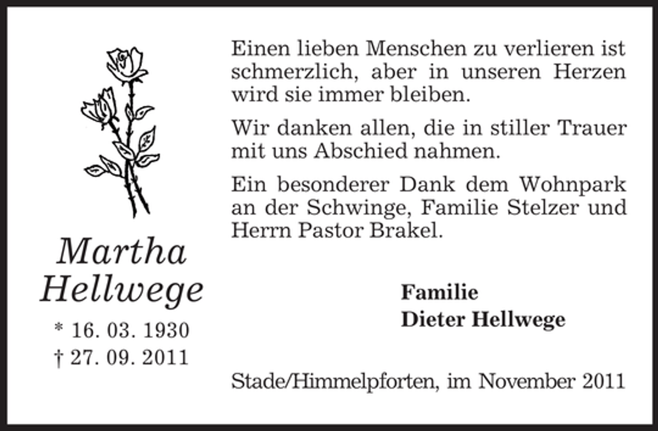 <p>Einen lieben Menschen zu verlieren ist<br />schmerzlich, aber in unseren Herzen<br />wird sie immer bleiben.<br />Wir danken allen, die in stiller Trauer<br />mit uns Abschied nahmen.</p><p>Martha<br />Hellwege<br />* 16. 03. 1930<br />† 27. 09. 2011</p><p>Ein besonderer Dank dem Wohnpark<br />an der Schwinge, Familie Stelzer und<br />Herrn Pastor Brakel.<br />Familie<br />Dieter Hellwege<br />Stade/Himmelpforten, im November 2011</p>