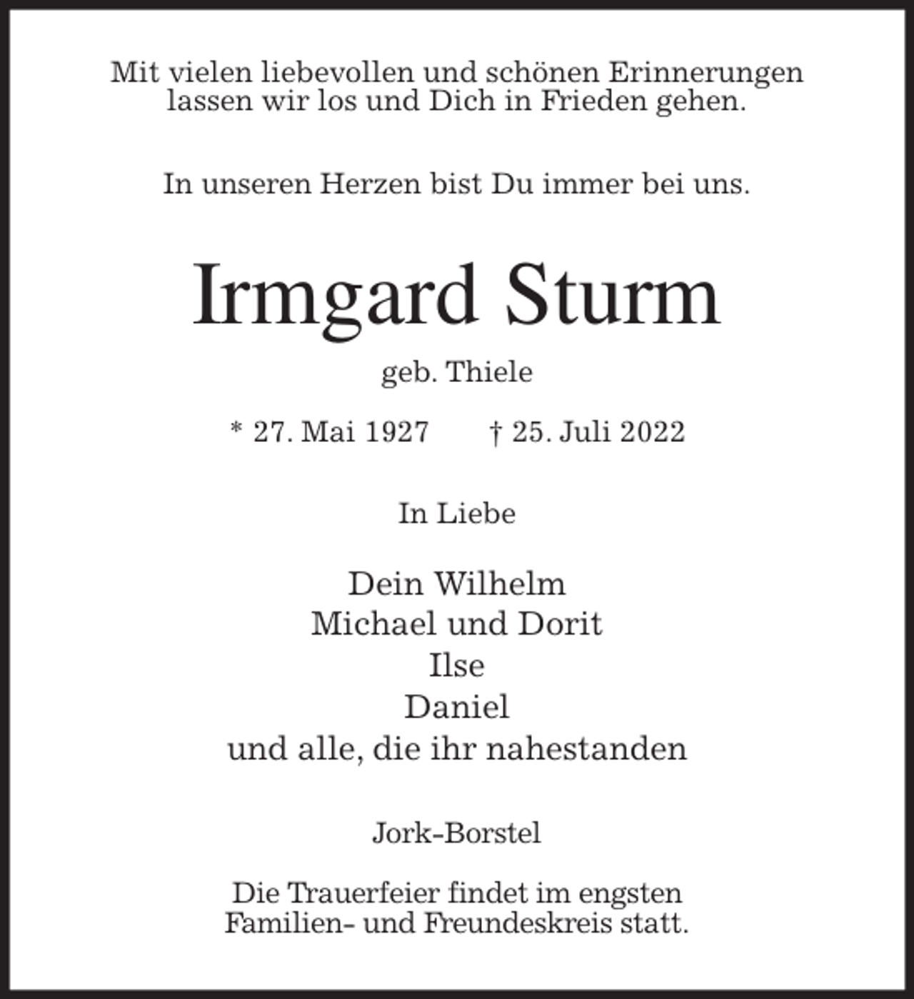 <p>Mit vielen liebevollen und schönen Erinnerungen<br />lassen wir los und Dich in Frieden gehen.<br />In unseren Herzen bist Du immer bei uns.<br />Irmgard Sturm<br />geb. Thiele</p><p>* 27. Mai 1927 † 25. Juli 2022<br />In Liebe</p><p>Dein Wilhelm<br />Michael und Dorit<br />Ilse<br />Daniel<br />und alle, die ihr nahestanden<br />Jork-Borstel</p><p>Die Trauerfeier findet im engsten<br />Familien- und Freundeskreis statt.</p>