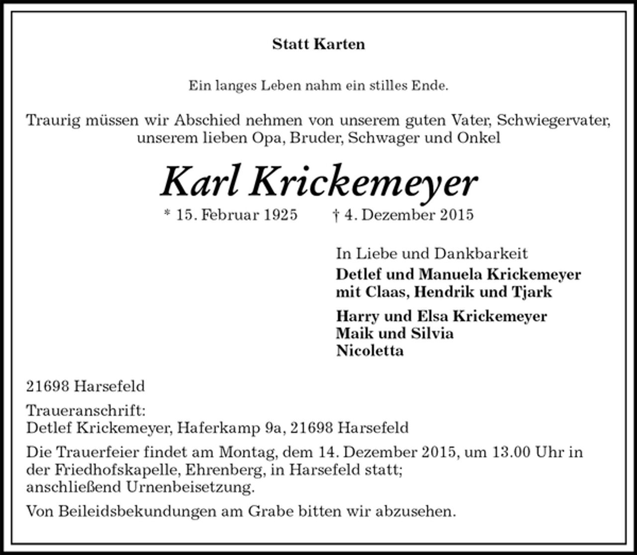 <p>Statt Karten<br />Ein langes Leben nahm ein stilles Ende.<br />Traurig müssen wir Abschied nehmen von unserem guten Vater, Schwiegervater,<br />unserem lieben Opa, Bruder, Schwager und Onkel<br />Karl Krickemeyer<br />* 15. Februar 1925 † 4. Dezember 2015<br />In Liebe und Dankbarkeit<br />Detlef und Manuela Krickemeyer<br />mit Claas, Hendrik und Tjark<br />Harry und Elsa Krickemeyer<br />Maik und Silvia<br />Nicoletta<br />21698 Harsefeld<br />Traueranschrift:<br />Detlef Krickemeyer, Haferkamp 9a, 21698 Harsefeld<br />Die Trauerfeier findet am Montag, dem 14. Dezember 2015, um 13.00 Uhr in der Friedhofskapelle, Ehrenberg, in Harsefeld statt;<br />anschließend Urnenbeisetzung.<br />Von Beileidsbekundungen am Grabe bitten wir abzusehen.</p>