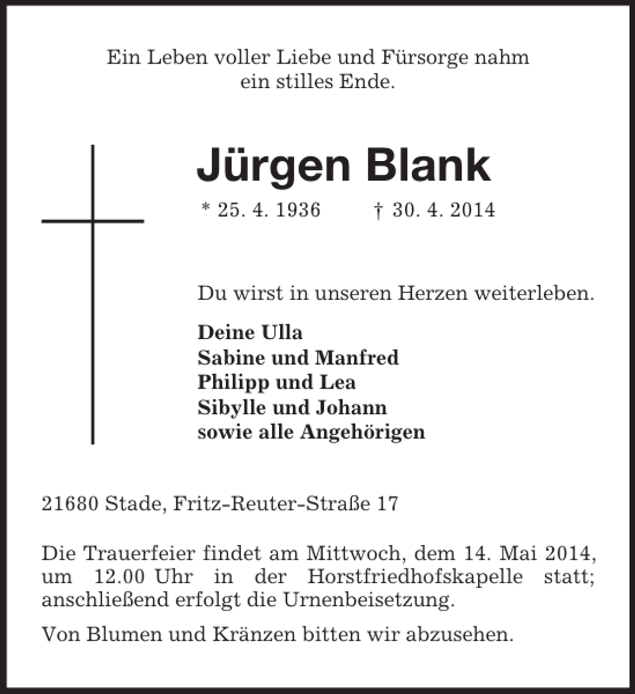 <p>Ein Leben voller Liebe und Fürsorge nahm<br />ein stilles Ende.<br />Jürgen Blank<br />* 25. 4. 1936 † 30. 4. 2014<br />Du wirst in unseren Herzen weiterleben.<br />Deine Ulla<br />Sabine und Manfred<br />Philipp und Lea<br />Sibylle und Johann<br />sowie alle Angehörigen<br />21680 Stade, Fritz-Reuter-Straße 17</p><p>Die Trauerfeier findet am Mittwoch, dem 14. Mai 2014, um 12.00 Uhr in der Horstfriedhofskapelle statt;<br />anschließend erfolgt die Urnenbeisetzung.<br />Von Blumen und Kränzen bitten wir abzusehen.</p>