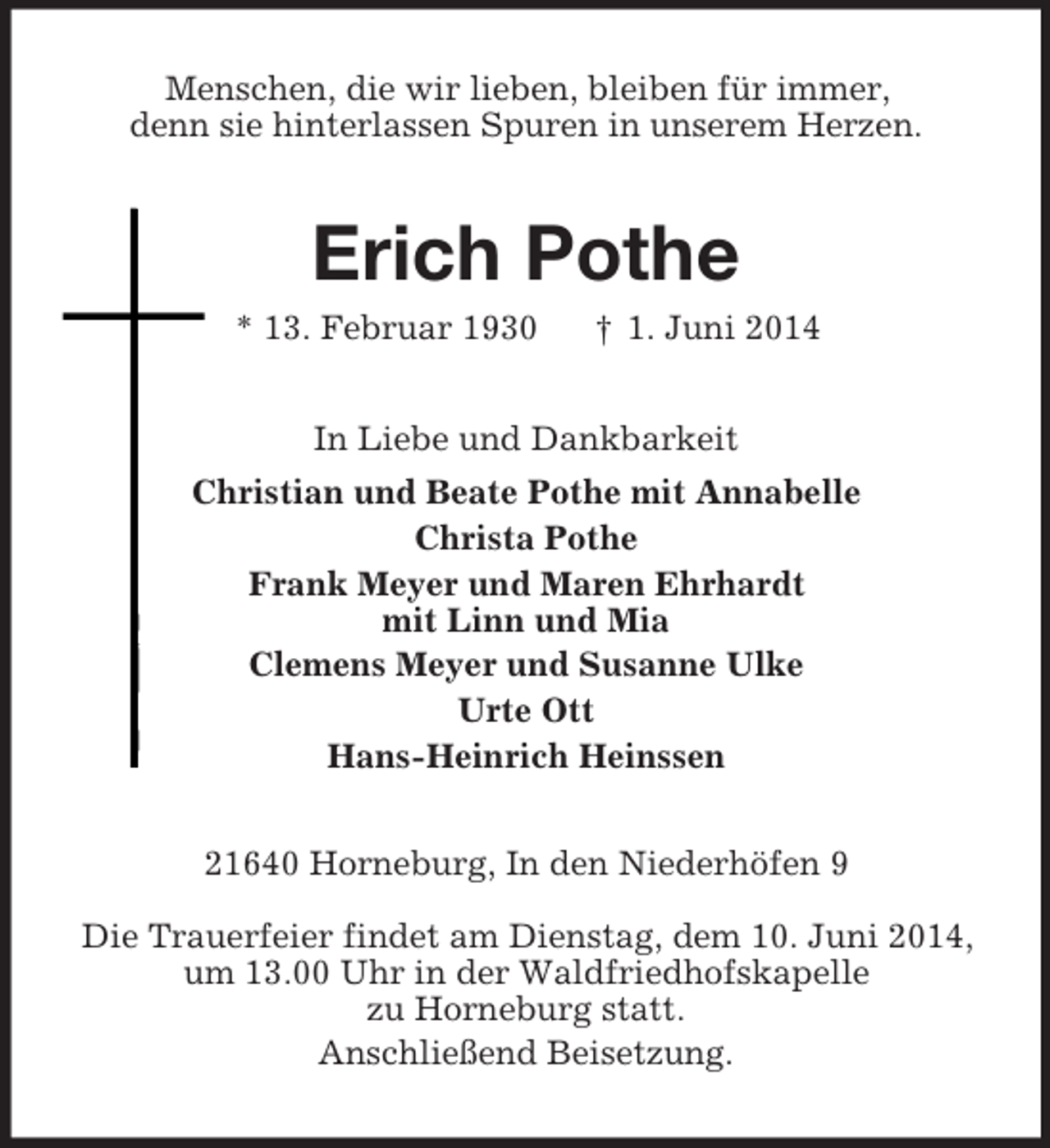 <p>Menschen, die wir lieben, bleiben für immer,<br />denn sie hinterlassen Spuren in unserem Herzen.<br />Erich Pothe<br />* 13. Februar 1930 † 1. Juni 2014<br />In Liebe und Dankbarkeit<br />Christian und Beate Pothe mit Annabelle<br />Christa Pothe<br />Frank Meyer und Maren Ehrhardt<br />mit Linn und Mia<br />Clemens Meyer und Susanne Ulke<br />Urte Ott<br />Hans-Heinrich Heinssen<br />21640 Horneburg, In den Niederhöfen 9</p><p>Die Trauerfeier findet am Dienstag, dem 10. Juni 2014,<br />um 13.00 Uhr in der Waldfriedhofskapelle<br />zu Horneburg statt.<br />Anschließend Beisetzung.</p>
