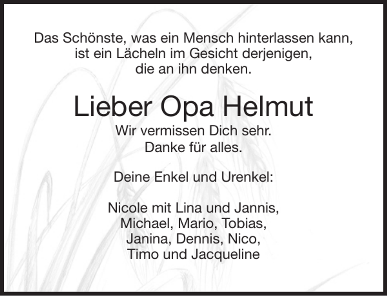 <p>Das Schönste, was ein Mensch hinterlassen kann,<br />ist ein Lächeln im Gesicht derjenigen,<br />die an ihn denken.<br />Lieber Opa Helmut<br />Wir vermissen Dich sehr.<br />Danke für alles.<br />Deine Enkel und Urenkel:<br />Nicole mit Lina und Jannis,<br />Michael, Mario, Tobias,<br />Janina, Dennis, Nico,<br />Timo und Jacqueline</p>