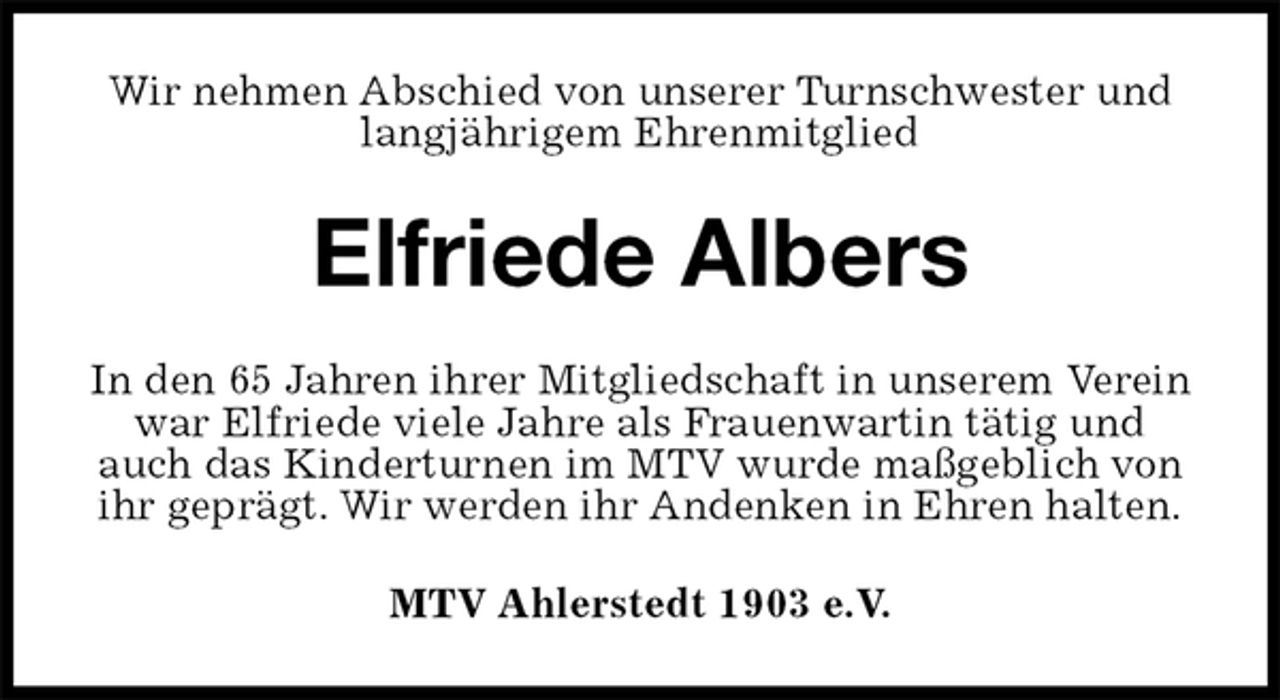 <p>Wir nehmen Abschied von unserer Turnschwester und langjährigem Ehrenmitglied<br />Elfriede Albers<br />In den 65 Jahren ihrer Mitgliedschaft in unserem Verein war Elfriede viele Jahre als Frauenwartin tätig und auch das Kinderturnen im MTV wurde maßgeblich von ihr geprägt. Wir werden ihr Andenken in Ehren halten.<br />MTV Ahlerstedt 1903 e.V.</p>