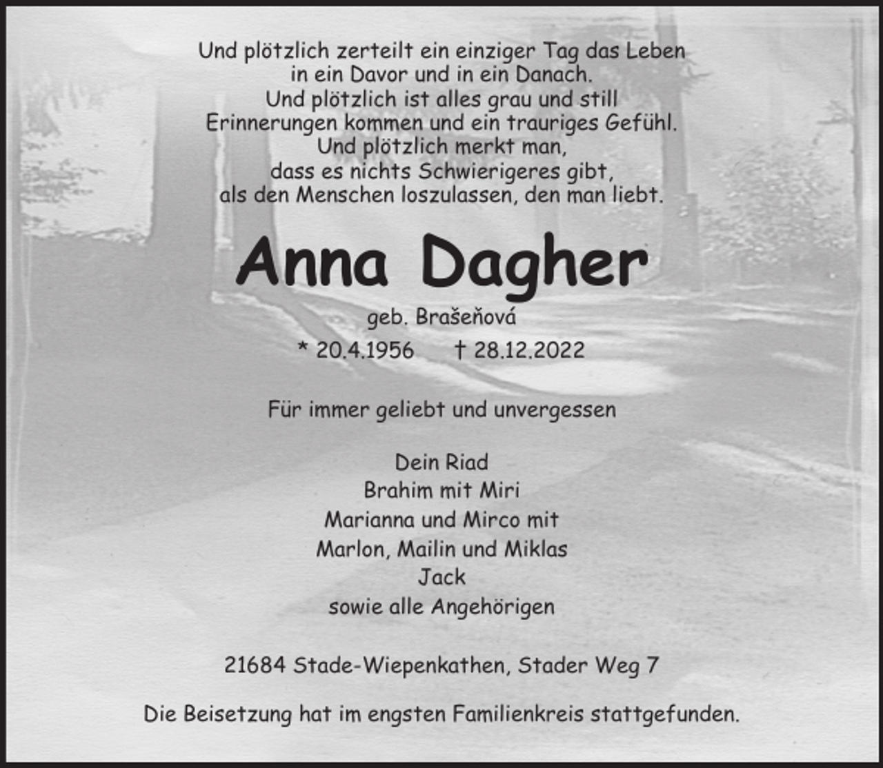 <p>Und plötzlich zerteilt ein einziger Tag das Leben<br />in ein Davor und in ein Danach.<br />Und plötzlich ist alles grau und still<br />Erinnerungen kommen und ein trauriges Gefühl.<br />Und plötzlich merkt man,<br />dass es nichts Schwierigeres gibt,<br />als den Menschen loszulassen, den man liebt.<br />Anna Dagher<br />geb. Brašeňová<br />* 20.4.1956 † 28.12.2022<br />Für immer geliebt und unvergessen</p><p>Dein Riad<br />Brahim mit Miri<br />Marianna und Mirco mit<br />Marlon, Mailin und Miklas<br />Jack<br />sowie alle Angehörigen<br />21684 Stade-Wiepenkathen, Stader Weg 7</p><p>Die Beisetzung hat im engsten Familienkreis stattgefunden.</p>