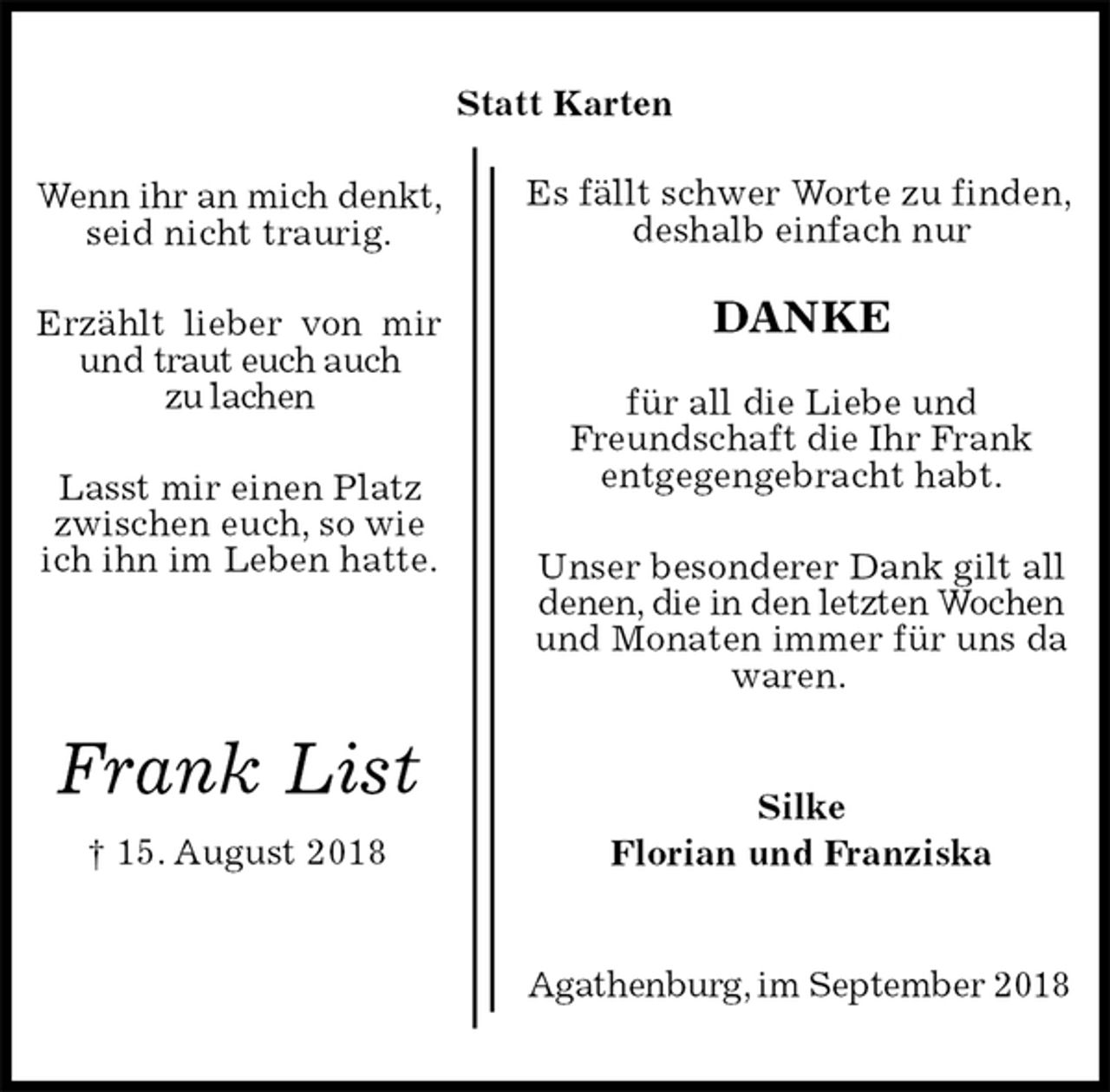 <p>Es fällt schwer Worte zu finden,<br />deshalb einfach nur</p><p>DANKE</p><p>für all die Liebe und<br />Freundschaft die Ihr Frank<br />entgegengebracht habt.</p><p>Unser besonderer Dank gilt all<br />denen, die in den letzten Wochen und Monaten immer für uns da waren.<br />Agathenburg, im September 2018<br />Silke<br />Florian und Franziska<br />Frank List<br />† 15. August 2018<br />Wenn ihr an mich denkt,<br />seid nicht traurig.</p><p>Erzählt lieber von mir und traut euch auch<br />zu lachen</p><p>Lasst mir einen Platz<br />zwischen euch, so wie<br />ich ihn im Leben hatte.<br />Statt Karten</p>