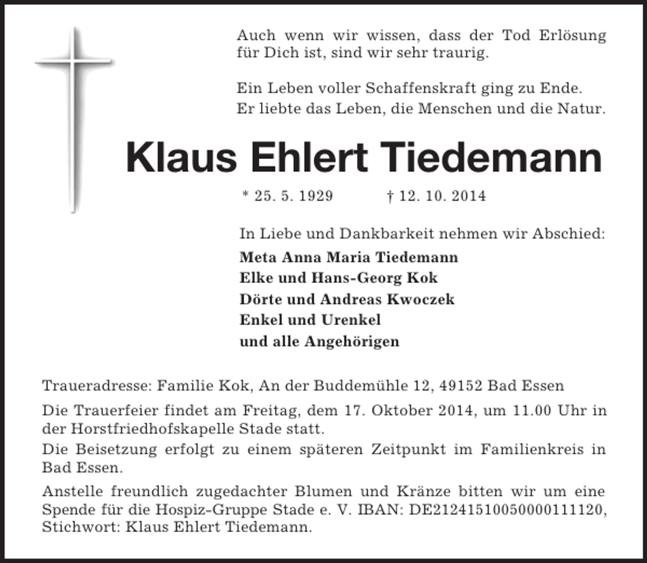<p>Auch wenn wir wissen, dass der Tod Erlösung für Dich ist, sind wir sehr traurig.</p><p>Ein Leben voller Schaffenskraft ging zu Ende.<br />Er liebte das Leben, die Menschen und die Natur.<br />Klaus Ehlert Tiedemann<br />* 25. 5. 1929 † 12. 10. 2014<br />In Liebe und Dankbarkeit nehmen wir Abschied:<br />Meta Anna Maria Tiedemann<br />Elke und Hans-Georg Kok<br />Dörte und Andreas Kwoczek<br />Enkel und Urenkel<br />und alle Angehörigen<br />Traueradresse: Familie Kok, An der Buddemühle 12, 49152 Bad Essen<br />Die Trauerfeier findet am Freitag, dem 17. Oktober 2014, um 11.00 Uhr in der Horstfriedhofskapelle Stade statt.<br />Die Beisetzung erfolgt zu einem späteren Zeitpunkt im Familienkreis in Bad Essen.<br />Anstelle freundlich zugedachter Blumen und Kränze bitten wir um eine Spende für die Hospiz-Gruppe Stade e. V. IBAN: DE21241510050000111120,<br />Stichwort: Klaus Ehlert Tiedemann.</p>
