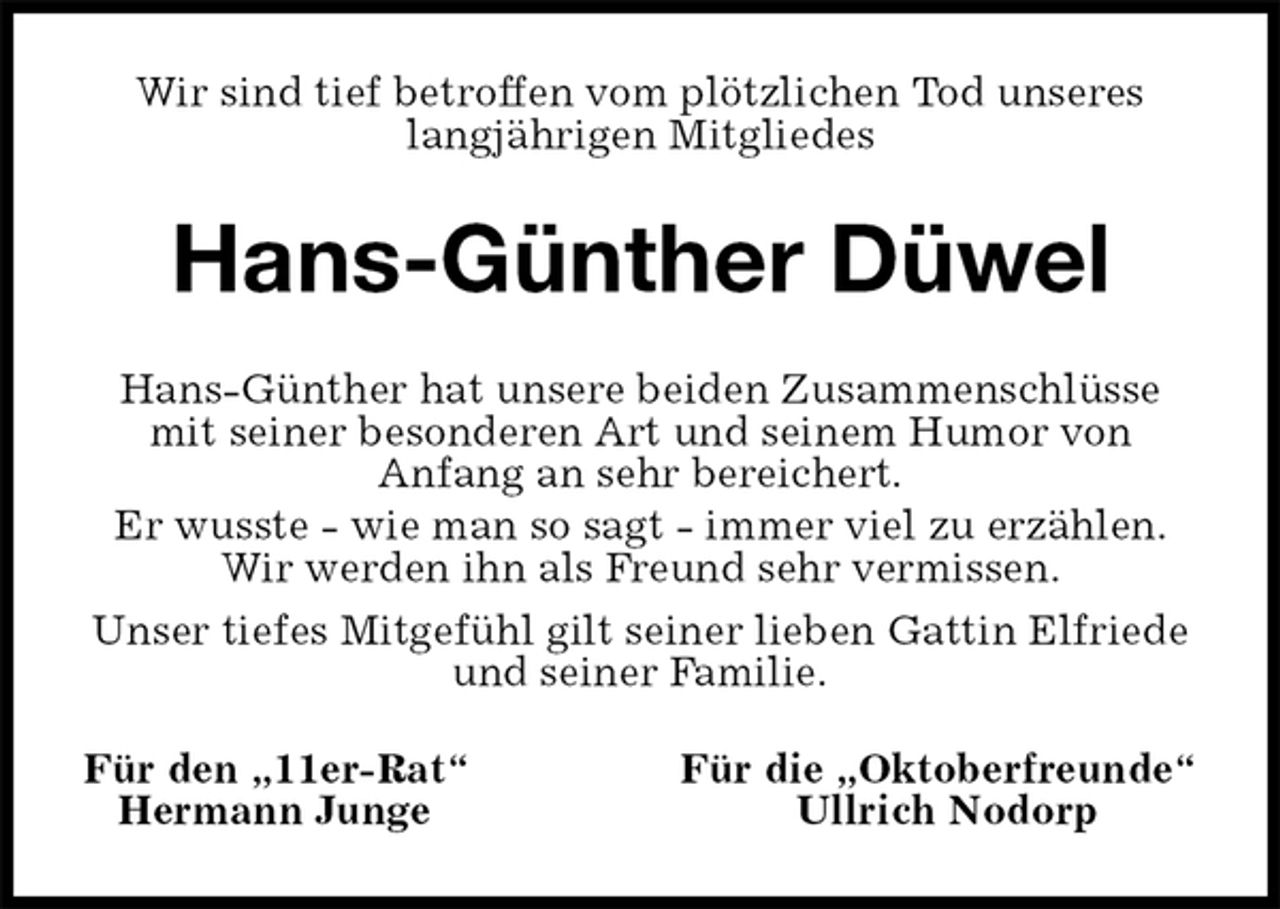 <p>Wir sind tief betroffen vom plötzlichen Tod unseres langjährigen Mitgliedes<br />Hans-Günther Düwel<br />Hans-Günther hat unsere beiden Zusammenschlüsse mit seiner besonderen Art und seinem Humor von<br />Anfang an sehr bereichert.<br />Er wusste - wie man so sagt - immer viel zu erzählen.<br />Wir werden ihn als Freund sehr vermissen.<br />Unser tiefes Mitgefühl gilt seiner lieben Gattin Elfriede<br />und seiner Familie.<br />Für den „11er-Rat“ Für die „Oktoberfreunde“<br />Hermann Junge Ullrich Nodorp</p>