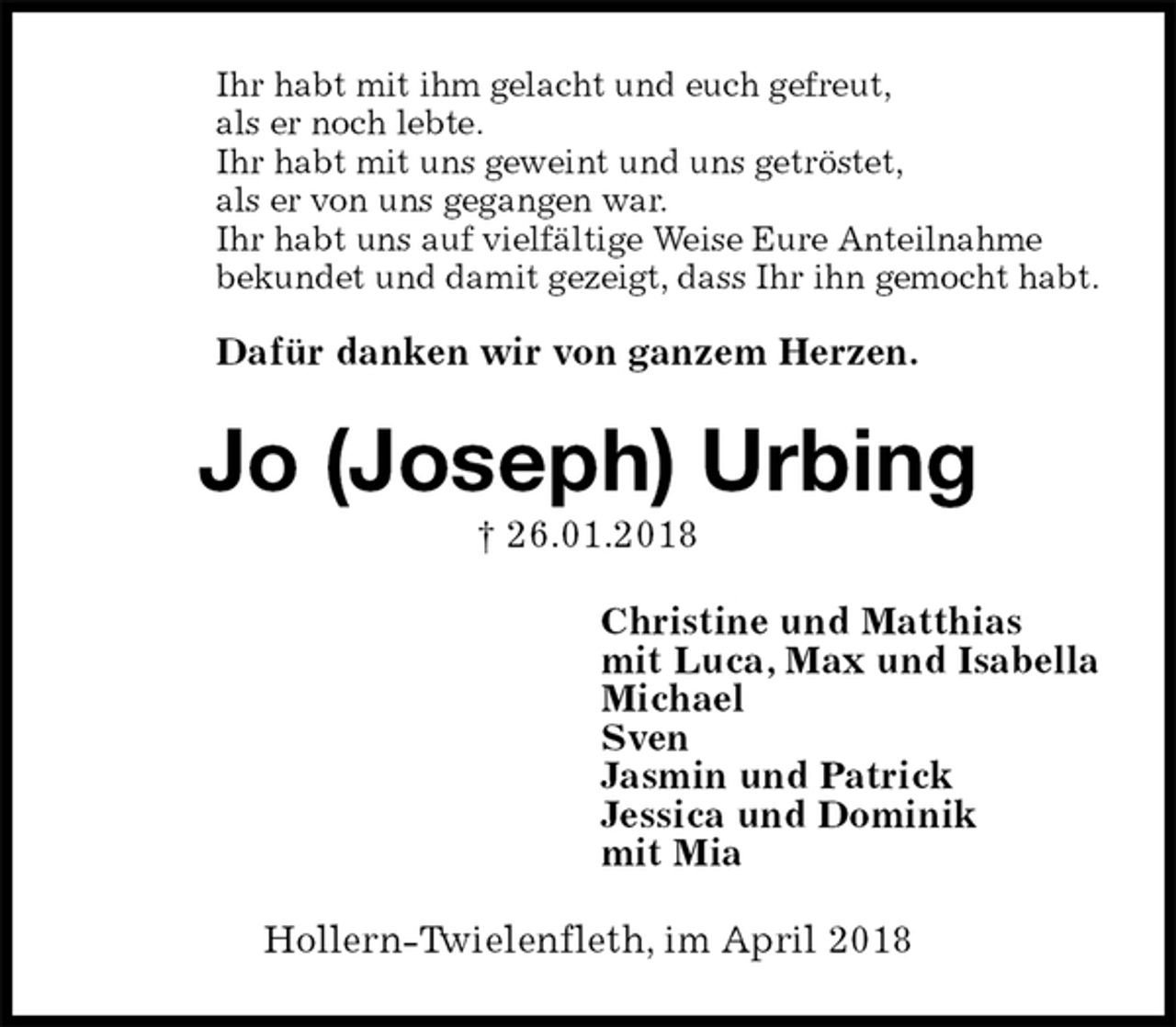 <p>Ihr habt mit ihm gelacht und euch gefreut,<br />als er noch lebte.<br />Ihr habt mit uns geweint und uns getröstet,<br />als er von uns gegangen war.<br />Ihr habt uns auf vielfältige Weise Eure Anteilnahme<br />bekundet und damit gezeigt, dass Ihr ihn gemocht habt.</p><p>Dafür danken wir von ganzem Herzen.<br />Jo (Joseph) Urbing<br />† 26.01.2018<br />Christine und Matthias<br />mit Luca, Max und Isabella<br />Michael<br />Sven<br />Jasmin und Patrick<br />Jessica und Dominik<br />mit Mia<br />Hollern-Twielenfleth, im April 2018</p>