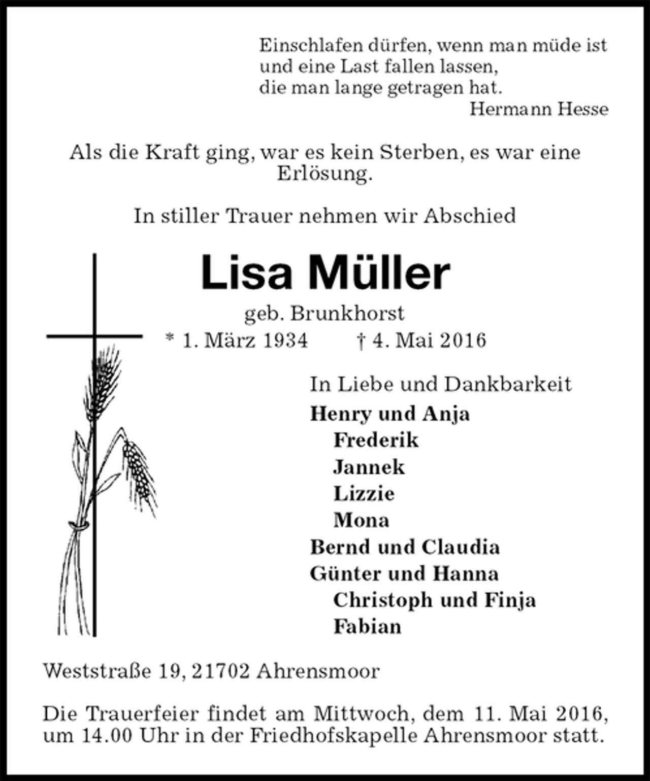 <p>Einschlafen dürfen, wenn man müde ist<br />und eine Last fallen lassen,<br />die man lange getragen hat.<br />Hermann Hesse<br />Als die Kraft ging, war es kein Sterben, es war eine<br />Erlösung.</p>
<p>In stiller Trauer nehmen wir Abschied<br />Lisa Müller<br />geb. Brunkhorst<br />* 1. März 1934 † 4. Mai 2016<br />In Liebe und Dankbarkeit<br />Henry und Anja<br />Frederik<br />Jannek<br />Lizzie<br />Mona<br />Bernd und Claudia<br />Günter und Hanna<br />Christoph und Finja<br />Fabian<br />Weststraße 19, 21702 Ahrensmoor</p>
<p>Die Trauerfeier findet am Mittwoch, dem 11. Mai 2016, um 14.00 Uhr in der Friedhofskapelle Ahrensmoor statt.</p>