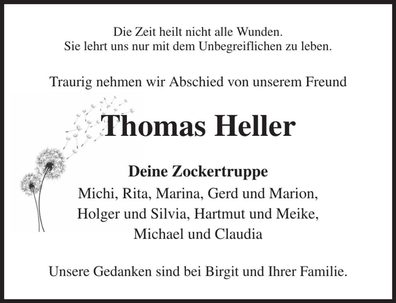 <p>Die Zeit heilt nicht alle Wunden.<br />Sie lehrt uns nur mit dem Unbegreiflichen zu leben.<br />Traurig nehmen wir Abschied von unserem Freund<br />Thomas Heller<br />Deine Zockertruppe<br />Michi, Rita, Marina, Gerd und Marion,<br />Holger und Silvia, Hartmut und Meike,<br />Michael und Claudia<br />Unsere Gedanken sind bei Birgit und Ihrer Familie.</p>