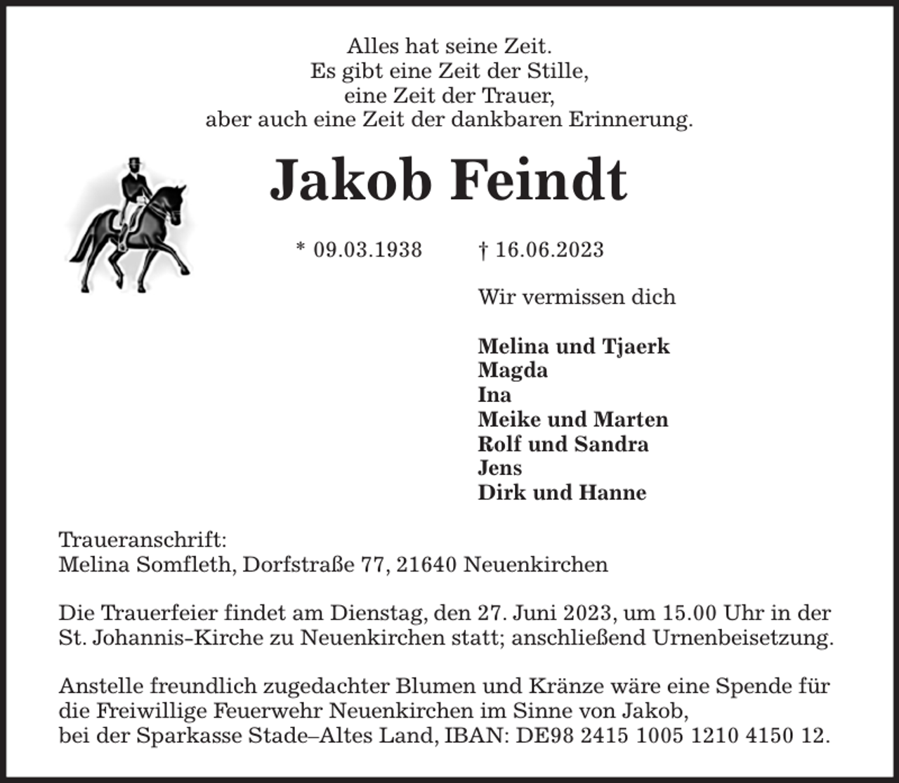 <p>Alles hat seine Zeit.<br />Es gibt eine Zeit der Stille,<br />eine Zeit der Trauer,<br />aber auch eine Zeit der dankbaren Erinnerung.<br />Jakob Feindt</p><p>* 09.03.1938 † 16.06.2023<br />Wir vermissen dich</p><p>Melina und Tjaerk<br />Magda<br />Ina<br />Meike und Marten<br />Rolf und Sandra<br />Jens<br />Dirk und Hanne<br />Traueranschrift:<br />Melina Somfleth, Dorfstraße 77, 21640 Neuenkirchen</p><p>Die Trauerfeier findet am Dienstag, den 27. Juni 2023, um 15.00 Uhr in der St. Johannis-Kirche zu Neuenkirchen statt; anschließend Urnenbeisetzung.</p><p>Anstelle freundlich zugedachter Blumen und Kränze wäre eine Spende für die Freiwillige Feuerwehr Neuenkirchen im Sinne von Jakob,<br />bei der Sparkasse Stade-Altes Land, IBAN: DE98 2415 1005 1210 4150 12.</p>