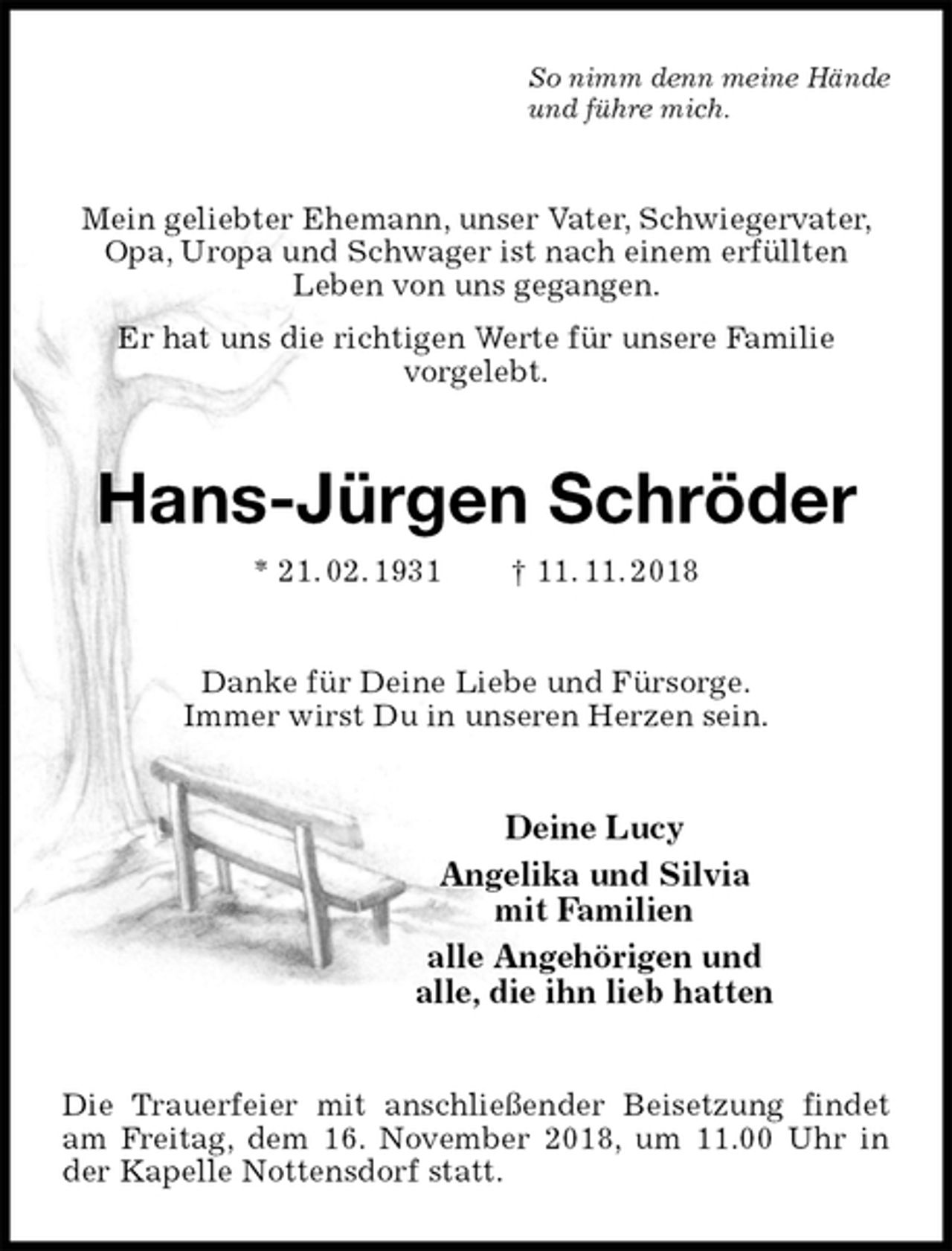 <p>So nimm denn meine Hände<br />und führe mich.<br />Mein geliebter Ehemann, unser Vater, Schwiegervater, Opa, Uropa und Schwager ist nach einem erfüllten<br />Leben von uns gegangen.<br />Er hat uns die richtigen Werte für unsere Familie<br />vorgelebt.<br />Hans-Jürgen Schröder<br />* 21. 02. 1931 † 11. 11. 2018<br />Danke für Deine Liebe und Fürsorge.<br />Immer wirst Du in unseren Herzen sein.<br />Deine Lucy<br />Angelika und Silvia<br />mit Familien<br />alle Angehörigen und<br />alle, die ihn lieb hatten<br />Die Trauerfeier mit anschließender Beisetzung findet am Freitag, dem 16. November 2018, um 11.00 Uhr in der Kapelle Nottensdorf statt.</p>